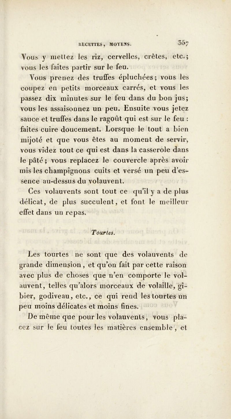 Vous y mettez les riz, cervelles, crêtes, etc.; vous les faites partir sur le feu. Vous prenez des truffes épluchées; vous les coupez en petits morceaux carrés, et vous les passez dix minutes sur le feu dans du bon jus; vous les assaisonnez un peu. Ensuite vous jetez sauce et truffes dans le ragoût qui est sur le feu : faites cuire doucement. Lorsque le tout a bien mijoté et que vous êtes au moment de servir, vous videz tout ce qui est dans la casserole dans le pâté ; vous replacez le couvercle après avoir mis les champignons cuits et versé un peu d'es- sence au-dessus du volauvent. Ces volauvents sont tout ce qu’il y a de plus délicat, de plus succulent, et font le meilleur effet dans un repas. Tourtes. Les tourtes ne sont que des volauvents de grande dimension, et qu’on fait par cette raison avec plus de choses que n'en comporte le vol- auvent, telles qu’alors morceaux de volaille, gi- bier, godiveau, etc., ce qui rend les tourtes un peu moins délicates et moins fines. De même que pour les volauvents, vous pla- cez sur le feu toutes les matières ensemble, et