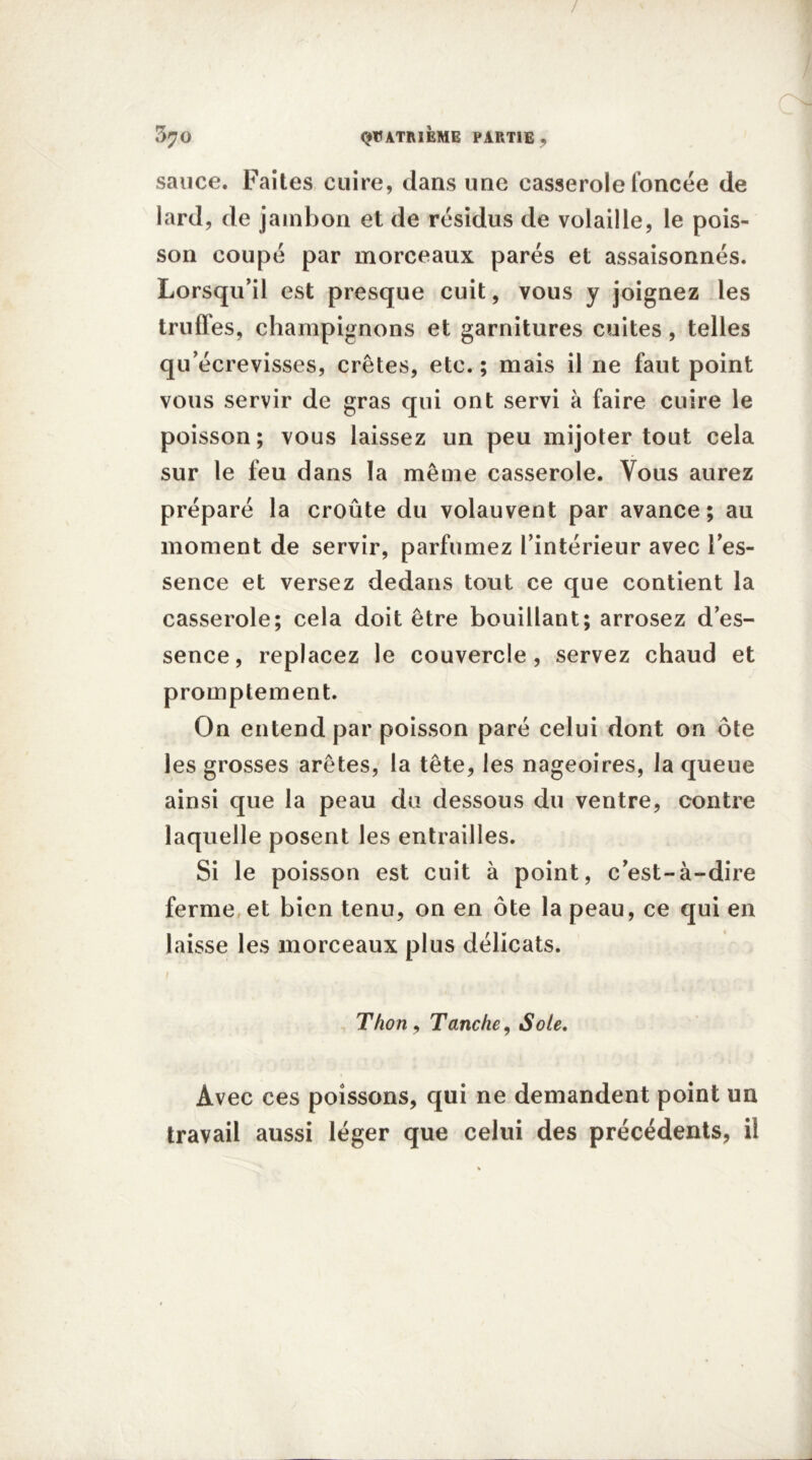 / C4 5^0 QUATRIEME PARTIE , sauce. Faites cuire, dans une casserole foncée de lard, de jambon et de résidus de volaille, le pois- son coupé par morceaux parés et assaisonnés. Lorsqu’il est presque cuit, vous y joignez les truffes, champignons et garnitures cuites , telles qu’écrevisses, crêtes, etc. ; mais il ne faut point vous servir de gras qui ont servi à faire cuire le poisson; vous laissez un peu mijoter tout cela sur le feu dans la même casserole. Vous aurez préparé la croûte du volauvent par avance; au moment de servir, parfumez l’intérieur avec l’es- sence et versez dedans tout ce que contient la casserole; cela doit être bouillant; arrosez d’es- sence, replacez le couvercle, servez chaud et promptement. On entend par poisson paré celui dont on ôte les grosses arêtes, la tête, les nageoires, la queue ainsi que la peau du dessous du ventre, contre laquelle posent les entrailles. Si le poisson est cuit à point, c’est-à-dire ferme et bien tenu, on en ôte la peau, ce qui en laisse les morceaux plus délicats. Thon , Tanche, Sole. Avec ces poissons, qui ne demandent point un travail aussi léger que celui des précédents, il