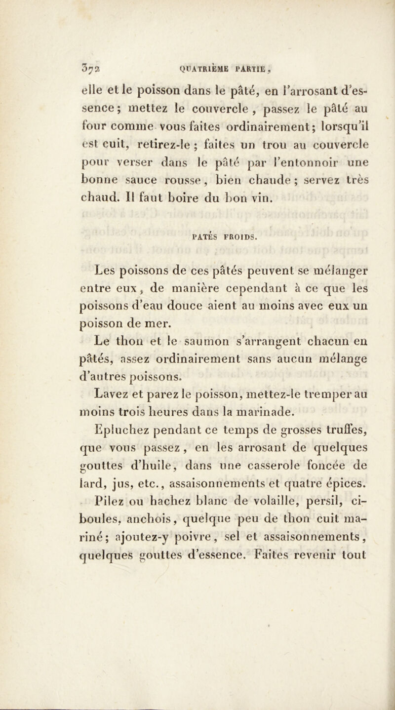 3 JQ, QUATRIÈME PARTIE , elle et le poisson dans le pâté, en i’arrosant d'es- sence ; mettez le couvercle , passez le pâté au tour comme vous faites ordinairement; lorsqu'il est cuit, retirez-le ; faites un trou au couvercle pour verser dans le pâté par l’entonnoir une bonne sauce rousse, bien chaude ; servez très chaud. Il faut boire du bon vin. PÂTÉS FROIDS. Les poissons de ces pâtés peuvent se mélanger entre eux, de manière cependant à ce que les poissons d’eau douce aient au moins avec eux un poisson de mer. Le thon et le saumon s’arrangent chacun en pâtés, assez ordinairement sans aucun mélange d’autres poissons. Lavez et parez le poisson, mettez-le tremper au moins trois heures dans la marinade. Epluchez pendant ce temps de grosses truffes, que vous passez , en les arrosant de quelques gouttes d’huile, dans une casserole foncée de lard, jus, etc., assaisonnements et quatre épices. Pilez ou hachez blanc de volaille, persil, ci- boules, anchois, quelque peu de thon cuit ma- riné ; ajoutez-y poivre, sel et assaisonnements, quelques gouttes d’essence. Faites revenir tout