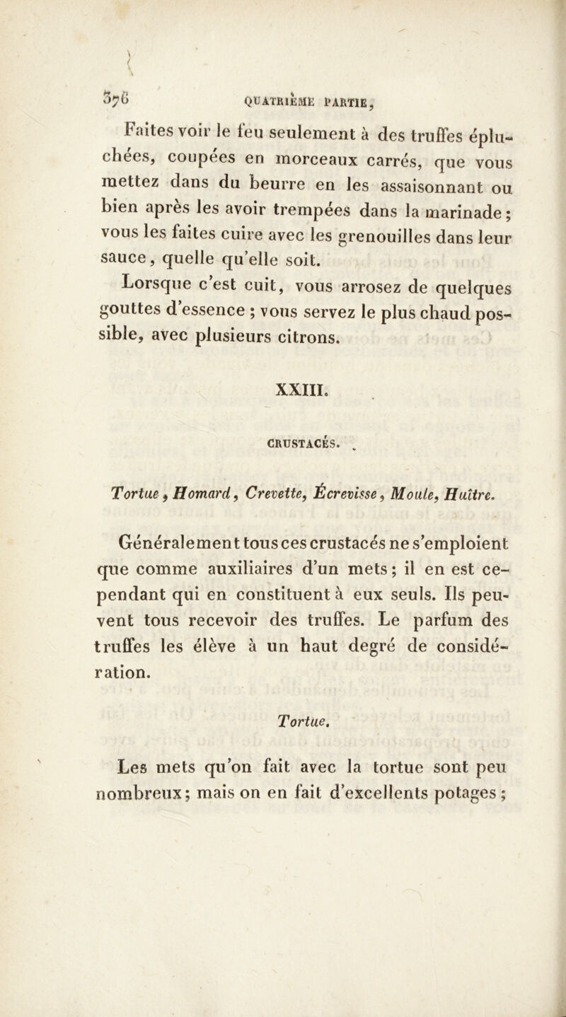 Faites voir le feu seulement à des truffes éplu- chées, coupées en morceaux carrés, que vous mettez dans du beurre eri les assaisonnant ou bien apres les avoir trempées dans la marinade ; vous les faites cuire avec les grenouilles dans leur sauce, quelle quelle soit. Lorsque c est cuit, vous arrosez de quelques gouttes d’essence ; vous servez le plus chaud pos- sible, avec plusieurs citrons. XXIII, CRUSTACÉS. Tortue, Homard, Crevette, Écrevisse, Moule, Huître. Généralement tous ces crustacés ne s’emploient que comme auxiliaires d’un mets ; il en est ce- pendant qui en constituent à eux seuls. Ils peu- vent tous recevoir des truffes. Le parfum des truffes les élève à un haut degré de considé- ration. Tortue. Les mets qu’on fait avec la tortue sont peu nombreux; mais on en fait d’excellents potages ;