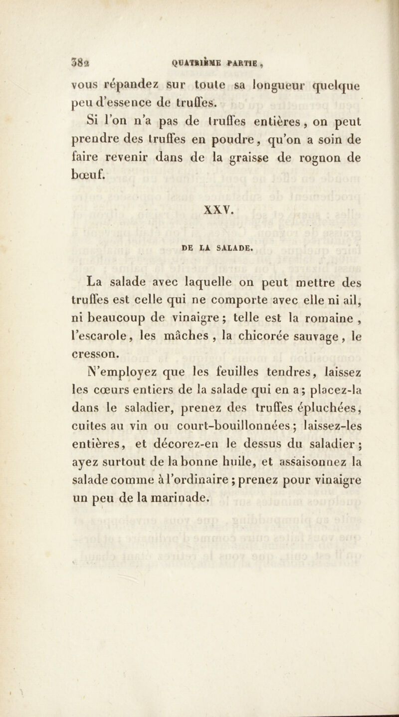 vous répandez sur toute sa longueur quelque peu d’essence de truffes. Si l’on n’a pas de Iruffes entières, on peut prendre des truffes en poudre, qu’on a soin de laire revenir dans de la graisse de rognon de bœuf. XXV. DE LA SALADE. La salade avec laquelle on peut mettre des truffes est celle qui ne comporte avec elle ni ail, ni beaucoup de vinaigre ; telle est la romaine , l’escarole9 les mâches , la chicorée sauvage, le cresson. Remployez que les feuilles tendres, laissez les cœurs entiers de la salade qui en a; placez-la dans le saladier, prenez des truffes épluchées, cuites au vin ou court-bouillonnées ; laissez-les entières, et décorez-en le dessus du saladier; ayez surtout de la bonne huile, et assaisonnez la salade comme à l’ordinaire ; prenez pour vinaigre un peu de la marinade.