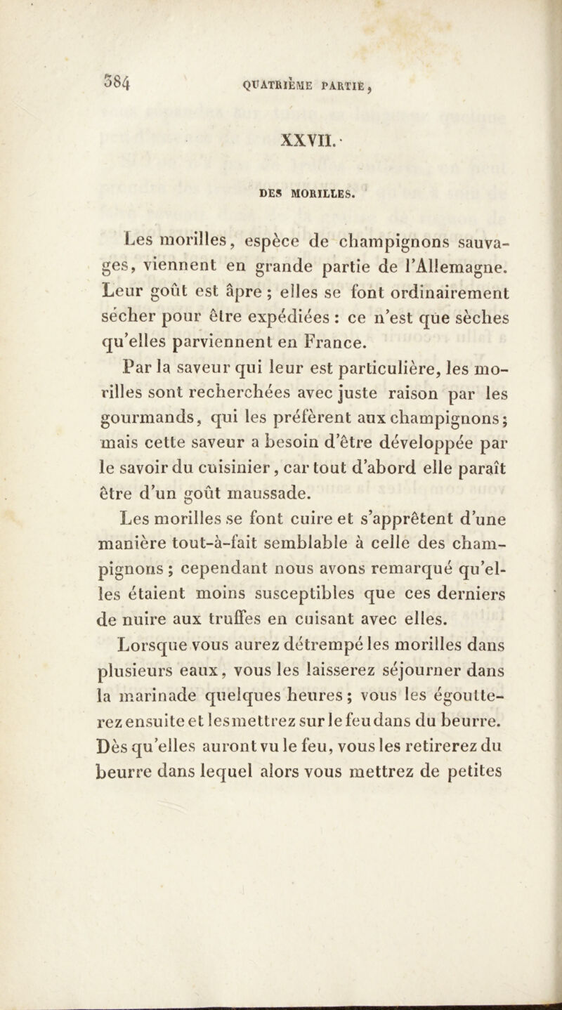 XXVII. DES MORILLES. Les morilles, espèce de champignons sauva- ges, viennent en grande partie de rAllemagne. Leur goût est âpre ; elles se font ordinairement sécher pour être expédiées : ce n’est que sèches qu’elles parviennent en France. Par la saveur qui leur est particulière, les mo- rilles sont recherchées avec juste raison par les gourmands, qui les préfèrent aux champignons; mais cette saveur a besoin d’être développée par le savoir du cuisinier, car tout d’abord elle paraît être d’un goût maussade. Les morilles se font cuire et s’apprêtent d’une manière tout-à-fait semblable à celle des cham- pignons ; cependant nous avons remarqué qu’el- les étaient moins susceptibles que ces derniers de nuire aux truffes en cuisant avec elles. Lorsque vous aurez détrempé les morilles dans plusieurs eaux, vous les laisserez séjourner dans la marinade quelques heures; vous les égoutte- rez ensuite et lesmettrez sur le feu dans du beurre. Dès qu elles auront vu le feu, vous les retirerez du beurre dans lequel alors vous mettrez de petites