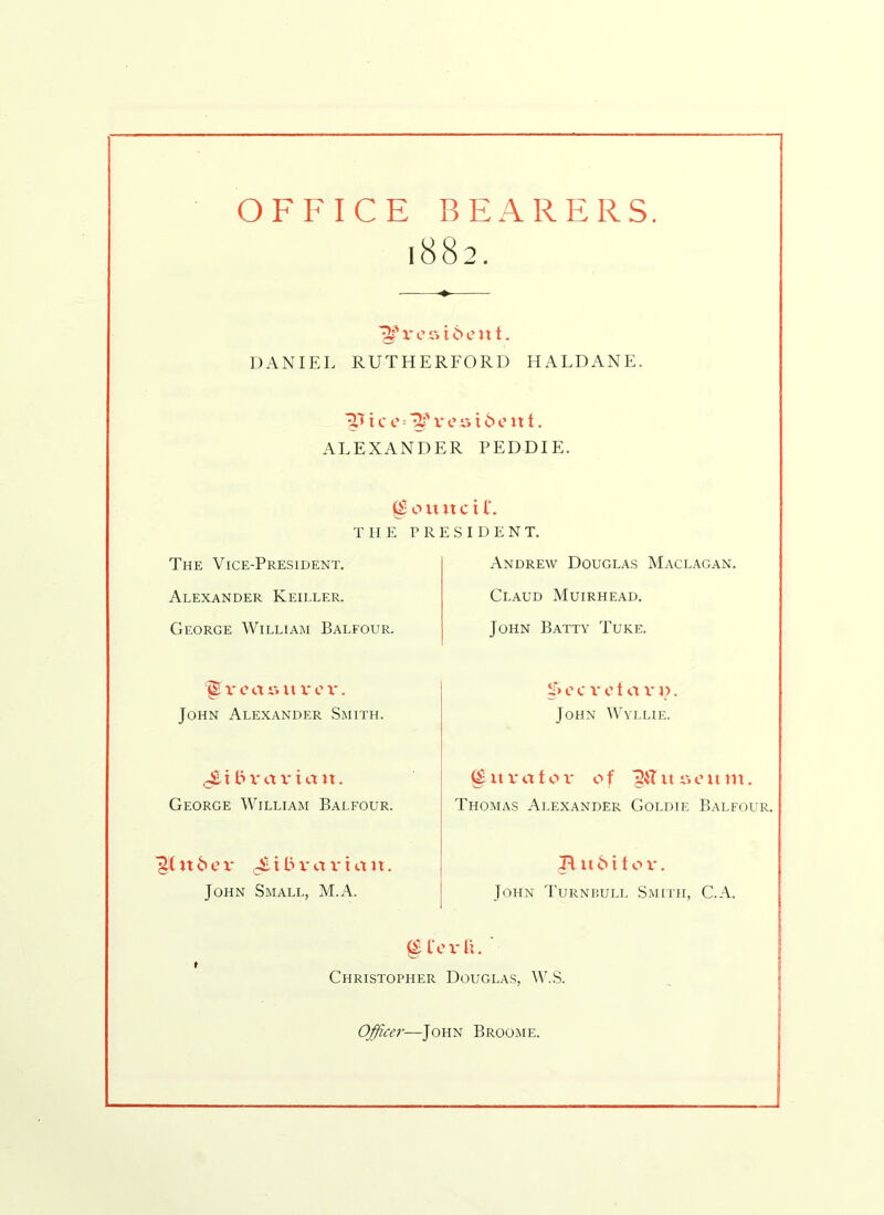 OFFICE BEARERS. 1882. v e r» 16 e u t. DANIEL RUTHERFORD HALDANE. ■^.T i c e ■- v e s t 6 c it t. ALEXANDER PEDDIE. ^ o it it c i l*. THE PRESIDENT. The Vice-President. Alexander Keiller. George William Balfour. Andrew Douglas Maclagan. Claud Muirhead. John Batty Tuke. ‘<§ reasit v e v. John Alexander Smith. c c v e 1 a v d . John Wyllie. £ t bvaviart. George William Balfour. (£ it ua t o v of j&TitAoitm. Thomas Alexander Goldie Balfour. it 6 ev JiibvarLiit. John Small, M.A. B it 6 i t o v. John Turnbull Smith, C.A. (£ ferfi. t Christopher Douglas, W.S. Officer—John Broome.