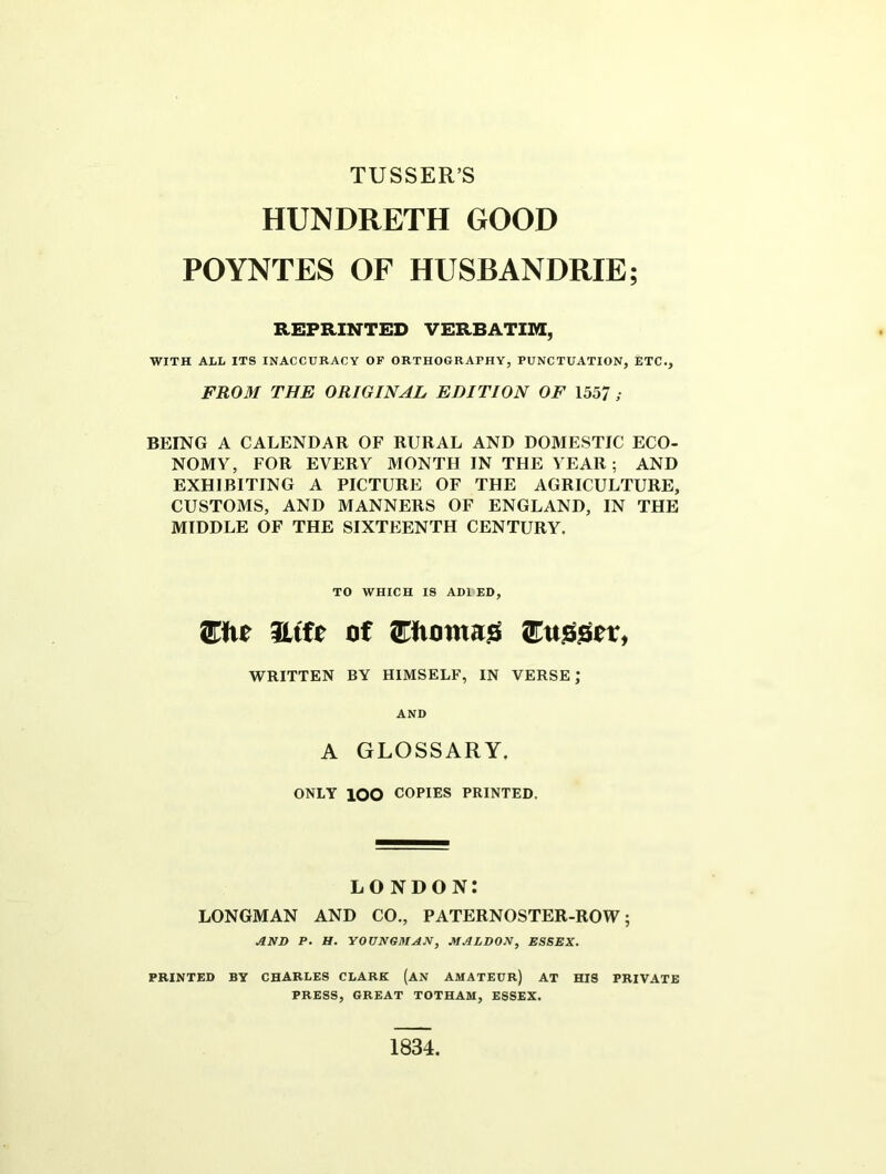 TUSSER’S HUNDRETH GOOD POYNTES OF HUSBANDRIE; REPRINTED VERBATIM, WITH ALL ITS INACCURACY OF ORTHOGRAPHY, PUNCTUATION, ETC., FROM THE ORIGINAL EDITION OF 1557 ; BEING A CALENDAR OF RURAL AND DOMESTIC ECO- NOMY, FOR EVERY MONTH IN THE YEAR ; AND EXHIBITING A PICTURE OF THE AGRICULTURE, CUSTOMS, AND MANNERS OF ENGLAND, IN THE MIDDLE OF THE SIXTEENTH CENTURY. TO WHICH IS ADI ED, JEtie Htfc of Oiomag iEuggcr, WRITTEN BY HIMSELF, IN VERSE; AND A GLOSSARY. ONLY lOO COPIES PRINTED. LONDON: LONGMAN AND CO., PATERNOSTER-ROW; AND P. H. YOUNGMAN, MALDON, ESSEX. PRINTED BY CHARLES CLARK (AN AMATEUR) AT HIS PRIVATE PRESS, GREAT TOTHAM, ESSEX. 1834.