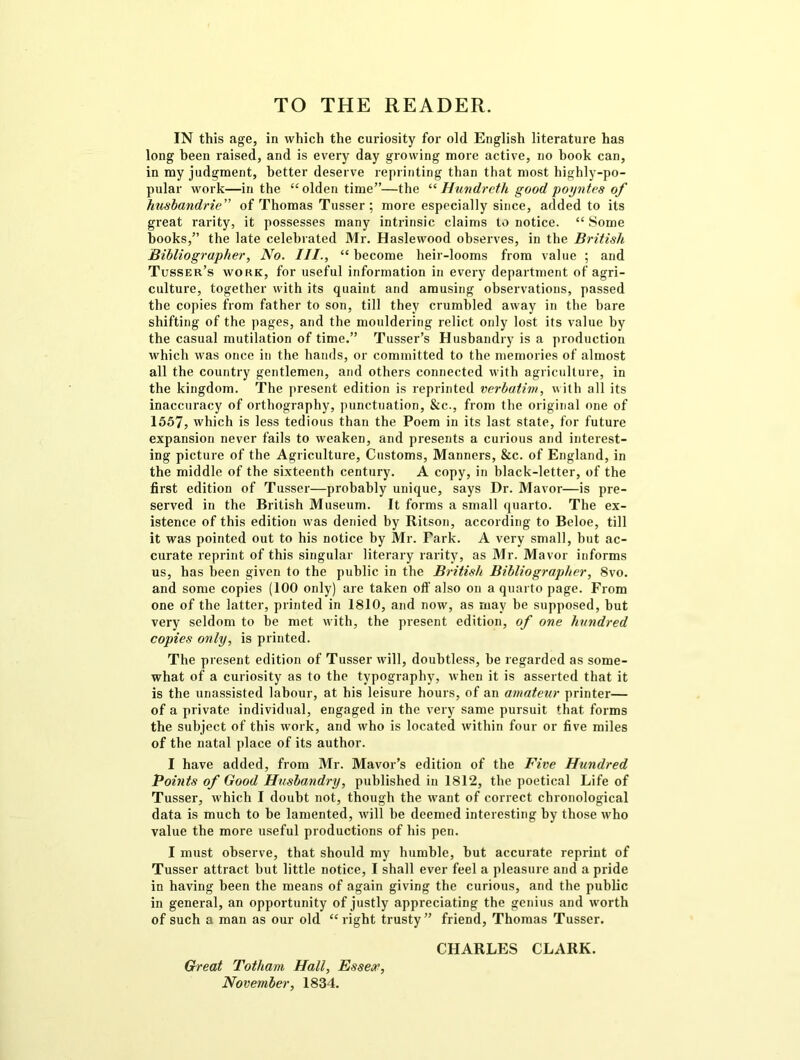 TO THE READER. IN this age, in which the curiosity for old English literature has long been raised, and is every day growing more active, no hook can, in my judgment, better deserve reprinting than that most highly-po- pular work—in the “olden time”—the “ Hundreth good poyntes of hmbandrie” of Thomas Tusser ; more especially since, added to its great rarity, it possesses many intrinsic claims to notice. “ Some hooks,” the late celebrated Mr. Haslewood observes, in the British Bibliographer, No. III., “ become heir-looms from value ; and Tusser’s work, for useful information in every department of agri- culture, together with its quaint and amusing observations, passed the copies from father to son, till they crumbled away in the bare shifting of the pages, and the mouldering relict only lost its value by the casual mutilation of time.” Tusser’s Husbandry is a production which was once in the hands, or committed to the memories of almost all the country gentlemen, and others connected with agriculture, in the kingdom. The present edition is reprinted verbatim, with all its inaccuracy of orthography, punctuation, &c., from the original one of 1557, which is less tedious than the Poem in its last state, for future expansion never fails to weaken, and presents a curious and interest- ing picture of the Agriculture, Customs, Manners, &c. of England, in the middle of the sixteenth century. A copy, in black-letter, of the first edition of Tusser—probably unique, says Dr. Mavor—is pre- served in the British Museum. It forms a small quarto. The ex- istence of this edition was denied by Ritson, according to Beloe, till it was pointed out to his notice by Mr. Fark. A very small, but ac- curate reprint of this singular literary rarity, as Mr. Mavor informs us, has been given to the public in the British Bibliographer, 8vo. and some copies (100 only) are taken off also on a quarto page. From one of the latter, printed in 1810, and now, as may be supposed, but very seldom to be met with, the present edition, of one hundred copies only, is printed. The present edition of Tusser will, doubtless, be regarded as some- what of a curiosity as to the typography, when it is asserted that it is the unassisted labour, at his leisure hours, of an amateur printer— of a private individual, engaged in the very same pursuit that, forms the subject of this work, and who is located within four or five miles of the natal place of its author. I have added, from Mr. Mavor’s edition of the Five Hundred Points of Good Husbandry, published in 1812, the poetical Life of Tusser, which I doubt not, though the want of correct chronological data is much to be lamented, will be deemed interesting by those who value the more useful productions of his pen. I must observe, that should my humble, but accurate reprint of Tusser attract but little notice, I shall ever feel a pleasure and a pride in having been the means of again giving the curious, and the public in general, an opportunity of justly appreciating the genius and worth of such a man as our old “right trusty” friend, Thomas Tusser. CHARLES CLARK. Great Totham Hall, Essex, November, 1834.