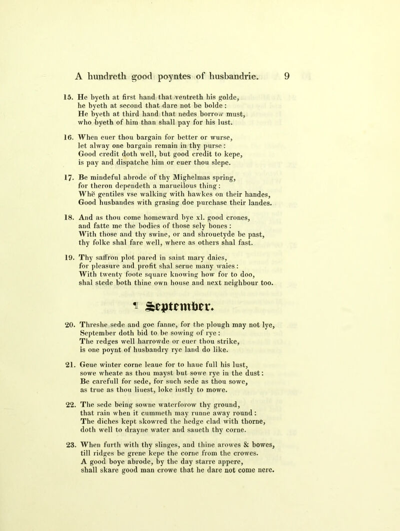 15. He byeth at first hand that ventreth his golde, he byeth at second that dare not be bolde : He byeth at third hand that nedes borrow must, who byeth of him than shall pay for his lust. 16. When euer thou bargain for better or wurse, let alway one bargain remain in thy purse: Good credit doth well, but good credit to kepe, is pay and dispatche him or euer thou slepe. 17. Be mindeful abrode of thy Mighelmas spring, for theron dependeth a marueilous thing : Wh8 gentiles vse walking with hawkes on their handes. Good husbandes with grasing doe purchase their landes. 18. And as thou come homeward bye xl. good crones, and fatte me the bodies of those sely bones : With those and thy swine, or and shrouetyde be past, thy folke shal fare well, where as others shal fast. 19. Thy saffron plot pared in saint mary daies, for pleasure and profit shal serue many waies: With twenty foote square knowing how for to doo, shal stede both thine own house and next neighbour too. ^ Sbeptemtor* 20. Threshe sede and goe fanne, for the plough may not lye, September doth bid to be sowing of rye : The ledges well harrowde or euer thou strike, is one poynt of husbandry rye land do like. 21. Geue winter corne leaue for to haue full his lust, sowe wheate as thou mayst but sowe rye in the dust: Be carefull for sede, for such sede as thou sowe, as true as thou liuest, loke iustly to mowe. 22. The sede being sowne waterforow thy ground, that rain when it cummeth may runne away round: The diches kept skowred the hedge clad with thorne, doth well to drayne water and saueth thy corne. 23. When furth with thy slinges, and thine arowes & bowes, till ridges be grene kepe the corne from the crowes. A good boye abrode, by the day starre appere, shall skare good man crowe that he dare not come nere.