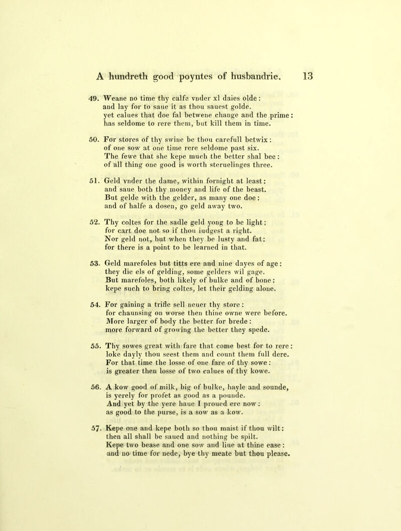 49. Weane no time thy calfe vncler xl dales olde : and lay for to sane it as thou sanest golde. yet calues that doe fal betwene change and the prime has seldome to rere them, hut kill them in time. 50. For stores of thy swine he thou carefull betwix : of one sow at one time rere seldome past six. The fewe that she kepe much the better shal bee: of all thing one good is worth steruelinges three. 51. Geld vnder the dame, within fornight at least: and saue both thy money and life of the beast. But gelde with the gelder, as many one doe: and of halfe a dosen, go geld away two. 52. Thy coltes for the sadle geld yong to be light: for cart doe not so if thou iudgest a right. Nor geld not, but when they he lusty and fat: for there is a point to be learned in that. 53. Geld marefoles but titts ere and nine dayes of age: they die els of gelding, some gelders wil gage. But marefoles, both likely of bulke and of bone: kepe such to bring coltes, let their gelding alone. 54. For gaining a trifle sell neuer thy store : for chaunsing on worse then thine owne were before. More larger of body the better for brede : more forward of growing the better they spede. 55. Thy sowes great with fare that come best for to rere loke dayly thou seest them and count them full dere. For that time the losse of one fare of thy sowe : is greater then losse of two calues of thy kowe. 56. A kow good of milk, big of bulke, hayle and sounde, is yerely for profet as good as a pounde. And yet by the yere haue I proued ere now: as good to the purse, is a sow as a kow. 57- Kepe one and kepe both so thou maist if thou wilt: then all shall be sailed and nothing be spilt. Kepe two bease and one sow and liue at thine ease: and no time for nede, bye thy meate hut thou please.
