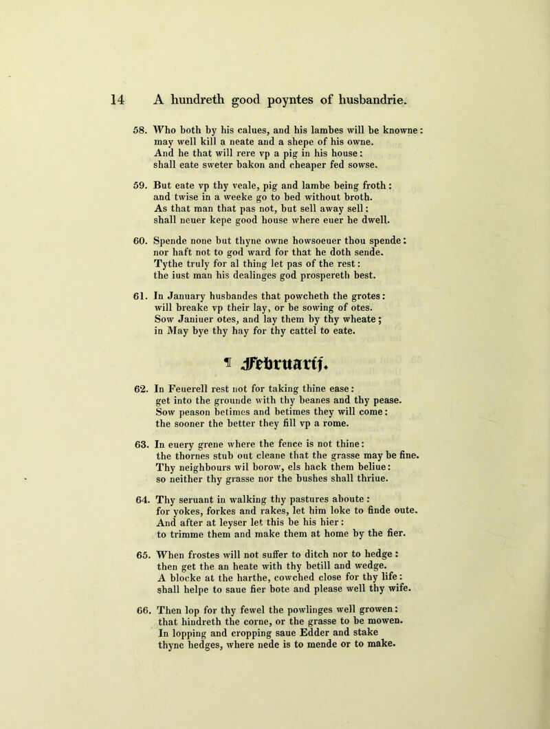 58. Who both by his calues, and his lambes will be knowne may well kill a neate and a shepe of his owne. And he that will rere vp a pig in his house: shall eate sweter bakon and cheaper fed sowse. 59. But eate vp thy veale, pig and lambe being froth: and twise in a weeke go to bed without broth. As that man that pas not, hut sell away sell: shall neuer kepe good house where euer he dwell. 60. Spende none but tliyne owne howsoeuer thou spende: nor haft not to god ward for that he doth sende. Tythe truly for al thing let pas of the rest: the iust man his dealinges god prospereth best. 61. In January husbandes that powcheth the grotes: will breake vp their lay, or be sowing of otes. Sow Janiuer otes, and lay them by thy wheate; in May bye thy hay for thy cattel to eate. n Jfrforuartf. 62. In Feuerell rest not for taking thine ease: get into the grounde with thy heanes and thy pease. Sow peason betimes and betimes they will come: the sooner the better they fill vp a rome. 63. In euery grene where the fence is not thine: the thornes stub out cleane that the grasse may he fine. Thy neighbours wil borow, els hack them beliue: so neither thy grasse nor the hushes shall thriue. 64. Thy seruant in walking thy pastures aboute : for yokes, forkes and rakes, let him loke to finde oute. And after at leyser let this be his hier: to trimme them and make them at home by the fier. 65. When frostes will not suffer to ditch nor to hedge : then get the an heate with thy betill and wedge. A blocke at the harthe, cowched close for thy life: shall helpe to saue fier bote and please well thy wife. 66. Then lop for thy fewel the powlinges well growen: that hindreth the corne, or the grasse to be mowen. In lopping and cropping saue Edder and stake thyne hedges, where nede is to mende or to make.