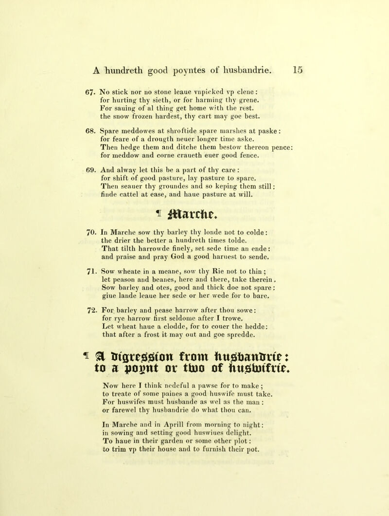 67- No stick nor no stone leaue vnpicked vp clene: for hurting thy sieth, or for harming thy grene. For sauing of al thing get home with the rest, the snow frozen hardest, thy cart may goe best. 68. Spare meddowes at shroftide spare marshes at paske: for feare of a drougth neuer longer time aske. Then hedge them and ditche them bestow thereon pence: for meddow and corne craueth euer good fence. 69. And alway let this he a part of thy care : for shift of good pasture, lay pasture to spare. Then seauer thy groundes and so keping them still: finde cattel at ease, and haue pasture at will. ' Atarcfic. 70. In Marche sow thy barley thy londe not to colde: the drier the better a hundreth times tolde. That tilth harrowde finely, set sede time an ende: and praise and pray God a good haruest to sende. 71. Sow wheate in a meane, sow thy Rie not to thin ; let peason and beanes, here and there, take therein. Sow barley and otes, good and thick doe not spare: giue lande leaue her sede or her wede for to bare. 72. For barley and pease harrow after thou sowe: for rye harrow first seldome after I trowe. Let wheat haue a clodde, for to couer the hedde: that after a frost it may out and goe spredde. n & Bigrcsston from tiusfiantmc: to a ooijut or ttuo of iiustmfur. Now here I think ncdeful a pawse for to make; to treate of some paiues a good huswife must take. For huswifes must htisbande as wel as the man : or farewel thy husbandrie do what thou can. In Marche and in Aprill from morning to night: in sowing and setting good huswiues delight. To haue in their garden or some other plot: to trim vp their house and to furnish their pot.