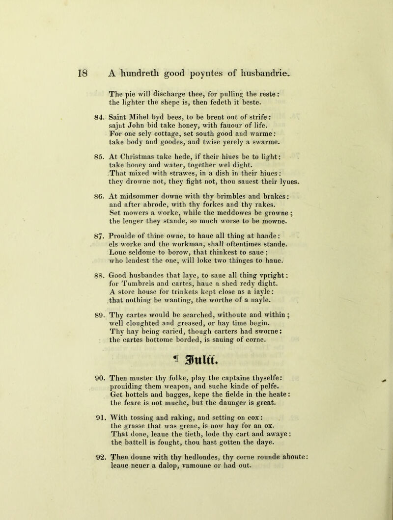 The pie will discharge thee, for pulling the reste: the lighter the shepe is, then fedeth it beste. 84. Saint Mihel byd bees, to be brent out of strife: sajnt John bid take honey, with fauour of life. For one sely cottage, set south good and warme: take body and goodes, and twise yerely a swarme. 85. At Christmas take hede, if their hiues be to light: take honey and water, together wel dight. That mixed with strawes, in a dish in their hiues: they drowne not, they fight not, thou sauest their lyues. 86. At midsommer downe with thy brimbles and brakes: and after abrode, with thy forkes and thy rakes. Set mowers a worke, while the meddowes be growne ; the lenger they stande, so much worse to be mowne. 87. Prouide of thine owne, to haue all thing at hande: els worke and the workman, shall oftentimes stande. Loue seldome to borow, that thinkest to saue; who lendest the one, will loke two thinges to haue. 88. Good hushandes that laye, to saue all thing vpright: for Tumbrels and cartes, haue a shed redy dight. A store house for trinkets kept close as a iayle: that nothing be wanting, the worthe of a nayle. 89. Thy cartes would be searched, withoute and within ; well cloughted and greased, or hay time begin. Thy hay being caried, though carters had sworne: the cartes bottome horded, is sauing of corne. * muu 90. Then muster thy folke, play the captaine thyselfe: prouiding them weapon, and suche kinde of pelfe. Get hottels and bagges, kepe the fielde in the heate: the feare is not muche, hut the daunger is great. 91. With tossing and raking, and setting on cox: the grasse that was grene, is now hay for an ox. That done, leaue the tieth, lode thy cart and awaye: the battell is fought, thou hast gotten the daye. 92. Then doune with thy hedlondes, thy corne rounde aboute: leaue neuer a dalop, vnmoune or had out.