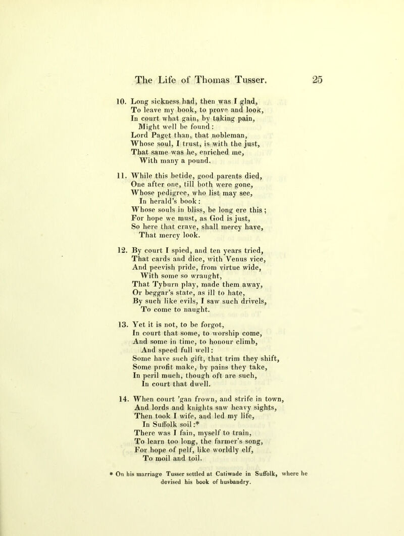 10. Long sickness had, then was I glad. To leave my book, to prove and Iook, In court what gain, by taking pain, Might well he found : Lord Paget than, that nobleman. Whose soul, I trust, is with the just, That same was he, enriched me. With many a pound. 11. While this betide, good parents died, One after one, till both were gone, Whose pedigree, who list may see. In herald’s book: Whose souls in bliss, be long ere this ; For hope we must, as God is just, So here that crave, shall mercy have. That mercy look. 12. By court I spied, and ten years tried, That cards and dice, with Venus vice, And peevish pride, from virtue wide. With some so wraught. That Tyburn play, made them away, Or beggar’s state, as ill to hate, By such like evils, I saw such drivels. To come to naught. 13. Yet it is not, to be forgot, In court that some, to worship come, And some in time, to honour climb, And speed full well: Some have such gift, that trim they shift, Some profit make, by pains they take, In peril much, though oft are such. In court that dwell. 14. When court ’gan frown, and strife in town, And lords and knights saw heavy sights, Then took I wife, and led my life, In Suffolk soil :* There was I fain, myself to train, To learn too long, the farmer’s song, For hope of pelf, like worldly elf. To moil and toil. * On his marriage Tusser settled at Catiwade in Suffolk, where he devised his book of husbandry.
