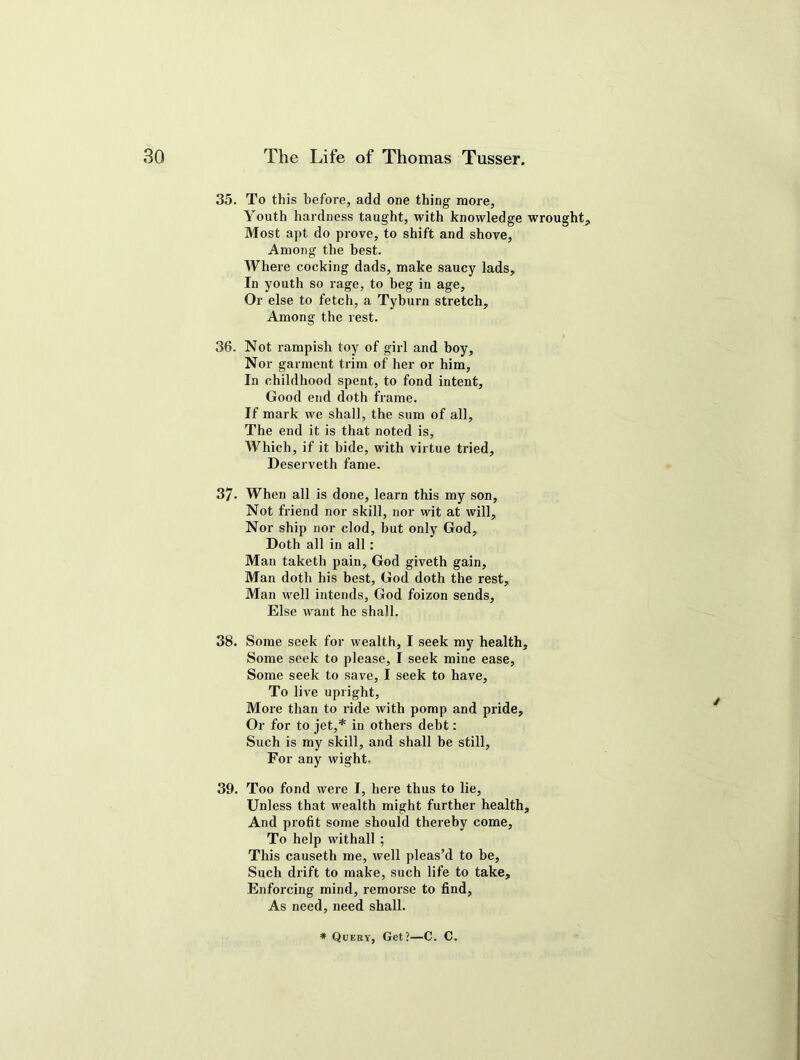 35. To this before, add one thing more, Youth hardness taught, with knowledge wrought. Most apt do prove, to shift and shove, Among the best. Where cocking dads, make saucy lads. In youth so rage, to beg in age. Or else to fetch, a Tyburn stretch. Among the rest. 36. Not rampish toy of girl and boy. Nor garment trim of her or him. In childhood spent, to fond intent, Good end doth frame. If mark we shall, the sum of all. The end it is that noted is, Which, if it bide, with virtue tried, Deserveth fame. 37- When all is done, learn this my son, Not friend nor skill, nor wit at will. Nor ship nor clod, hut only God, Doth all in all : Man taketh pain, God giveth gain, Man doth his best, God doth the rest, Man well intends, God foizon sends, Else want he shall. 38. Some seek for wealth, I seek my health, Some seek to please, I seek mine ease, Some seek to save, I seek to have. To live upright, More than to ride with pomp and pride. Or for to jet,* in others debt: Such is my skill, and shall be still, For any wight. 39. Too fond were I, here thus to lie. Unless that wealth might further health. And profit some should thereby come. To help withall ; This causeth me, well pleas’d to he, Such drift to make, such life to take. Enforcing mind, remorse to find, As need, need shall. * Query, Get?—C. C.