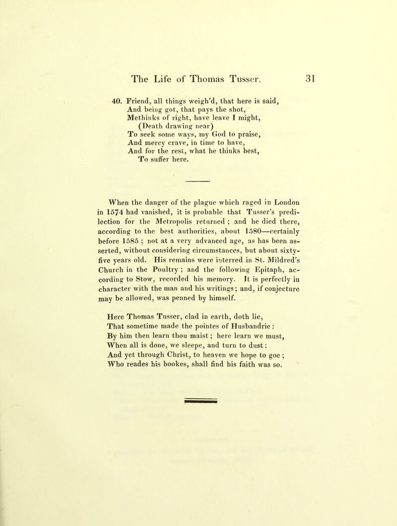 40. Friend, all things weigh’d, that here is said, And being got, that pays the shot, Methinks of right, have leave I might, (Death drawing near) To seek some ways, my God to praise, And mercy crave, in time to have, And for the rest, what he thinks best. To suffer here. When the danger of the plague which raged in London in 1574 had vanished, it is probable that Tusser’s predi- lection for the Metropolis returned ; and he died there, according to the best authorities, about 1580—certainly before 1585 ; not at a very advanced age, as has been as- serted, without considering circumstances, but about sixty- five years old. His remains were interred in St. Mildred’s Church in the Poultry ; and the following Epitaph, ac- cording to Stow, recorded his memory. It is perfectly in character with the man and his writings; and, if conjecture may be allowed, was penned by himself. Here Thomas Tusser, clad in earth, doth lie, That sometime made the pointes of Husbandrie : By him then learn thou maist; here learn we must. When all is done, we sleepe, and turn to dust: And yet through Christ, to heaven we hope to goe; Who reades his bookes, shall find his faith was so.