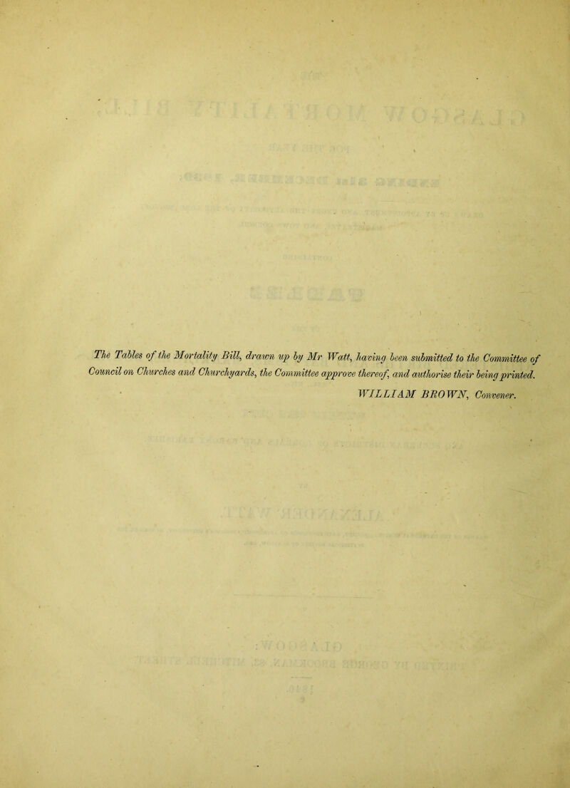 The Tables of the Mortality Bill, drawn up by Mr Watt, having been submitted to the Committee of Council on Churches and Churchyards, the Committee approve thereof, and authorise their being printed. WILLI AM BROWN, Convener.