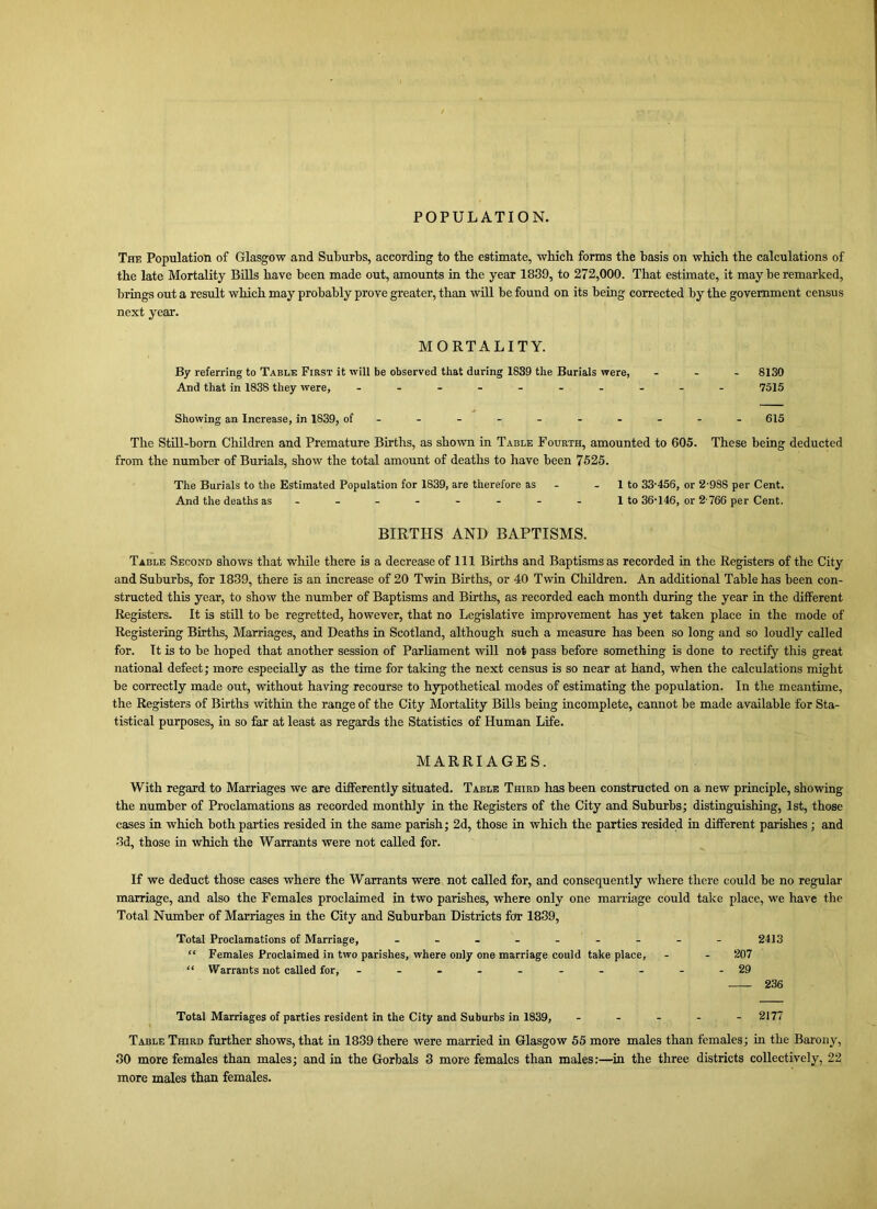 POPULATION. The Population of Glasgow and Suburbs, according to tbe estimate, which forms the basis on which the calculations of the late Mortality Bills have been made out, amounts in the year 1839, to 272,000. That estimate, it may be remarked, brings out a result which may probably prove greater, than will be found on its being corrected by the government census next year. MORTALITY. By referring to Table First it will be observed that during 1839 the Burials were, ... 8130 And that in 1838 they were, - -- -- -- -- - 7515 Showing an Increase, in 1839, of--------- - 615 The Still-born Children and Premature Births, as shown in Table Fourth, amounted to 605. These being deducted from the number of Burials, show the total amount of deaths to have been 7525. The Burials to the Estimated Population for 1839, are therefore as - - 1 to 33-456, or 2-988 per Cent. And the deaths as - -- -- -- - 1 to 36-146, or 2766 per Cent. BIRTHS AND BAPTISMS. Table Second shows that while there is a decrease of 111 Births and Baptisms as recorded in the Registers of the City and Suburbs, for 1839, there is an increase of 20 Twin Births, or 40 Twin Children. An additional Table has been con- structed this year, to show the number of Baptisms and Births, as recorded each month during the year in the different Registers. It is still to be regretted, however, that no Legislative improvement has yet taken place in the mode of Registering Births, Marriages, and Deaths in Scotland, although such a measure has been so long and so loudly called for. It is to be hoped that another session of Parliament will not pass before something is done to rectify this great national defect; more especially as the time for taking the next census is so near at hand, when the calculations might be correctly made out, without having recourse to hypothetical modes of estimating the population. In the meantime, the Registers of Births within the range of the City Mortality Bills being incomplete, cannot be made available for Sta- tistical purposes, in so far at least as regards the Statistics of Human Life. MARRIAGES. With regard to Marriages we are differently situated. Table Third has been constructed on a new principle, showing the number of Proclamations as recorded monthly in the Registers of the City and Suburbs; distinguishing, 1st, those cases in which both parties resided in the same parish; 2d, those in which the parties resided in different parishes; and 3d, those in which the Warrants were not called for. If we deduct those cases where the Warrants were not called for, and consequently where there could be no regular marriage, and also the Females proclaimed in two parishes, where only one marriage could take place, we have the Total Number of Marriages in the City and Suburban Districts for 1839, Total Proclamations of Marriage, - -- -- -- -- 2413 “ Females Proclaimed in two parishes, where only one marriage could take place, - - 207 “ Warrants not called for, - -- -------29 236 Total Marriages of parties resident in the City and Suburbs in 1839, - - - - - 2177 Table Third further shows, that in 1839 there were married in Glasgow 55 more males than females; in the Barony, 30 more females than males; and in the Gorbals 3 more females than males:—in the three districts collectively, 22 more males than females.