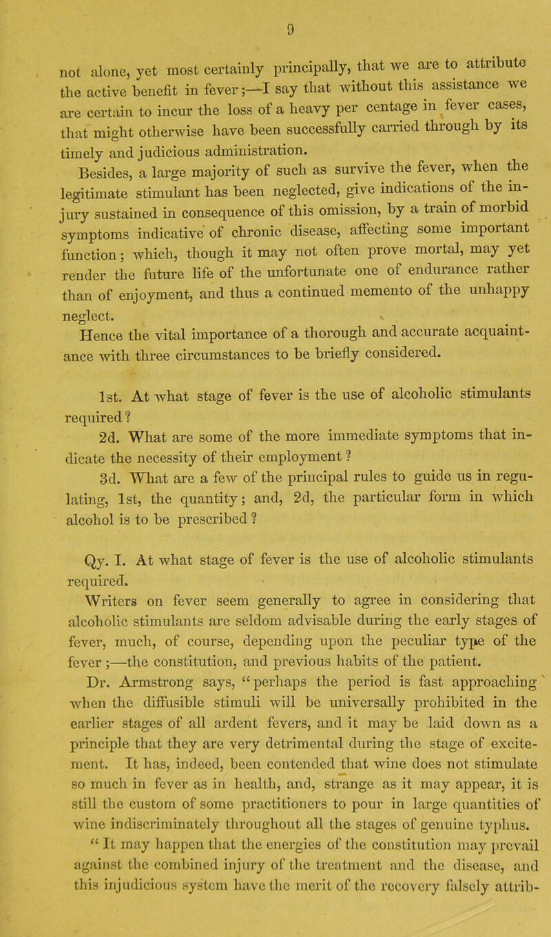 not alone, yet most certainly principally, that we are to attribute the active benefit in fever ;-^I say that without this^ assistance we are certain to incur the loss of a heavy per centage in fever cases, that might otherwise have been successfully carried through by its timely and judicious administration. Besides, a large majority of such as survive the fever, when the legitimate stimulant has been neglected, give indications of the in- jury sustained in consequence of this omission, by a train of morbid symptoms indicative of chronic disease, afiecting some important function; which, though it may not often prove mortal, may yet render the future life of the unfortunate one of endurance rather than of enjoyment, and thus a continued memento of the unhappy neglect. Hence the vital importance of a thorough and accurate acquaint- ance -with three circumstances to be briefly considered. 1st. At what stage of fever is the use of alcoholic stimulants required ? 2d. What are some of the more immediate symptoms that in- dicate the necessity of their employment ? .3d. Wliat are a few of the principal rules to guide us in regu- lating, 1st, the quantity; and, 2d, the particular form in which alcohol is to be prescribed ? Qy. I. At what stage of fever is the use of alcoholic stimulants required. Writers on fever seem generally to agree in considering that alcoholic stimulants are seldom advisable during the early stages of fever, much, of course, depending upon the peculiar tyjie of the fever ;—the constitution, and previous habits of the patient. Dr. Armstrong says, “ perhaps the period is fast approaching' when the dilfusible stimuli will be universally prohibited in the earlier stages of all ardent fevers, and it may be laid down as a principle that they are very detrimental during the stage of excite- ment. It has, indeed, been contended that wine does not stimulate so much in fever as in health, and, strange as it may appear, it is still the custom of some practitioners to pour in large quantities of wine indiscriminately throughout all the stages of genuine typhus. “ It may happen that the energies of the constitution may prevail against the combined injury of the treatment and the disease, and this injudicious system have the merit of the recovery falsely attrib-