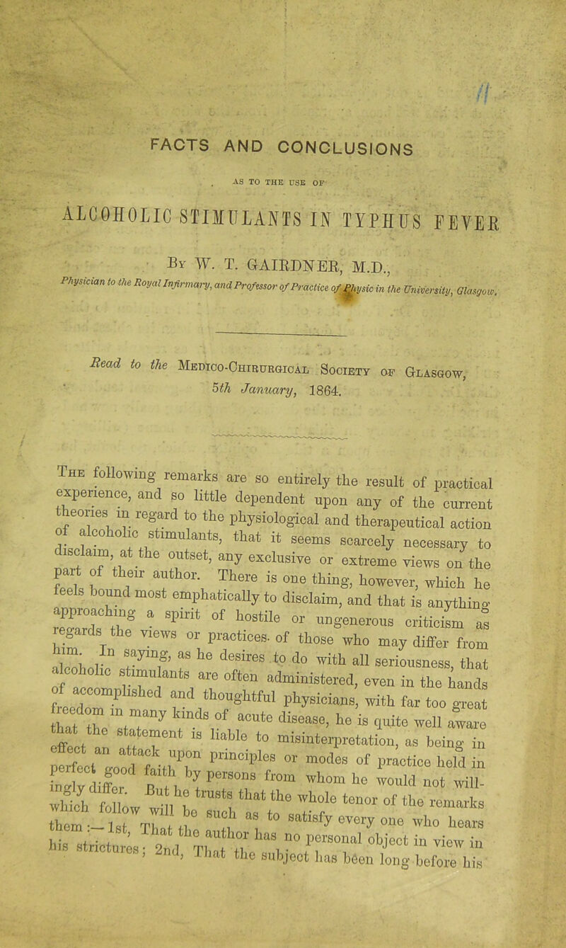 FACTS AND CONCLUSIONS , AS TO THE 0SE OF ALCOHOLIC STIMULANTS IN TYPHUS FEVEH By w. T. GAIEDNEE, M.D., Physician to the Royal Infinnai-y, andPro/mor of Practice o/^ysic in the University, Glasgow, Bead to the Medtoo-Chirurgioai, Society oi? Glasgow, ^th January, 1864. The following remarks are so entirely the result of practical expeuence, and so little dependent upon any of the current eories m regard to the physiological and therapeutical action of alcoholic stimulants, that it seems scarcely necessary to sclaim at the outset, any exolusire or extreme views on the f r ’'Wch he bound most emphatically to disclaim, and that is anything in* * hostile or ungenerous criticism as gards the views or practices, of those who may differ from al™i, r “ *“* ““ seriousness, that oholio stamulants are often administered, even in the hands of accomplished and thoughtful physicians’, with farto giel an f r ”■ “i™*»l«tati„n, as being in perfect good faith by persons from whom ho would not will them-1 t lIltM “1, 1 mery one who hears Ins strictures; 2nd, That tlic subject has been loiig.befr hl