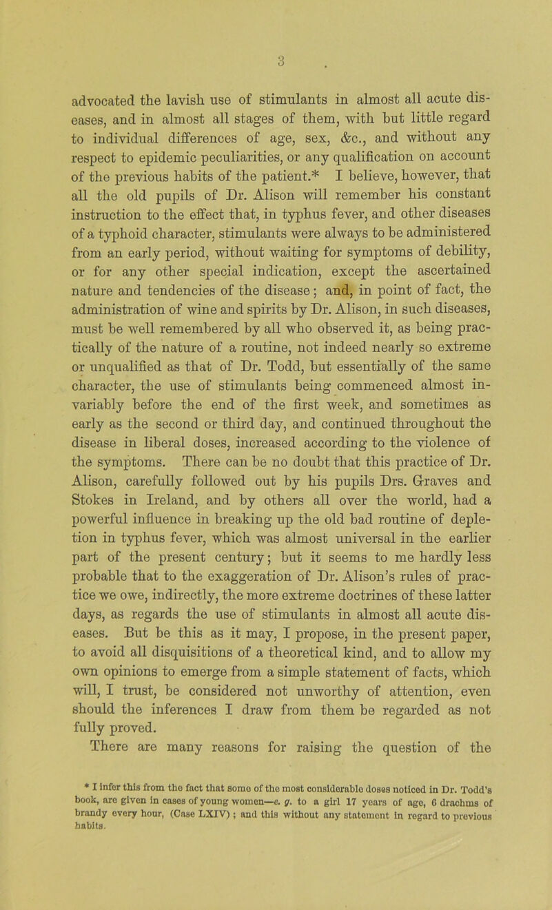advocated the lavish use of stimulants in almost all acute dis- eases, and in almost all stages of them, with but little regard to individual differences of age, sex, &c., and without any respect to epidemic peculiarities, or any qualification on account of the previous habits of the patient.* I believe, however, that all the old pupils of Dr. Alison will remember his constant instruction to the effect that, in typhus fever, and other diseases of a typhoid character, stimulants were always to be administered from an early period, without waiting for symptoms of debility, or for any other special indication, except the ascertained nature and tendencies of the disease; and, in point of fact, the administration of wine and spirits by Dr. Alison, in such diseases, must be well remembered by all who observed it, as being prac- tically of the nature of a routine, not indeed nearly so extreme or unqualified as that of Dr. Todd, but essentially of the same character, the use of stimulants being commenced almost in- variably before the end of the first week, and sometimes as early as the second or third day, and continued throughout the disease in liberal doses, increased according to the violence of the symptoms. There can be no doubt that this practice of Dr. Alison, carefully followed out by his pupils Drs. G-raves and Stokes in Ireland, and by others all over the world, had a powerful infiuence in breaking up the old bad routine of deple- tion in typhus fever, which was almost universal in the earlier part of the present century; but it seems to me hardly less probable that to the exaggeration of Dr. Alison’s rules of prac- tice we owe, indirectly, the more extreme doctrines of these latter days, as regards the use of stimulants in almost all acute dis- eases. But be this as it may, I propose, in the present paper, to avoid all disquisitions of a theoretical kind, and to allow my own opinions to emerge from a simple statement of facts, which will, I trust, be considered not unworthy of attention, even should the inferences I draw from them be regarded as not fully proved. There are many reasons for raising the question of the ♦ I Infer this from the fact that some of the most considerable doses noticed in Dr. Todd’s book, are given in cases of young women—e. g. to a girl 17 years of ago, G drachms of brandy every hour, (Case LXIV); and this without any statement In regard to previous habits.