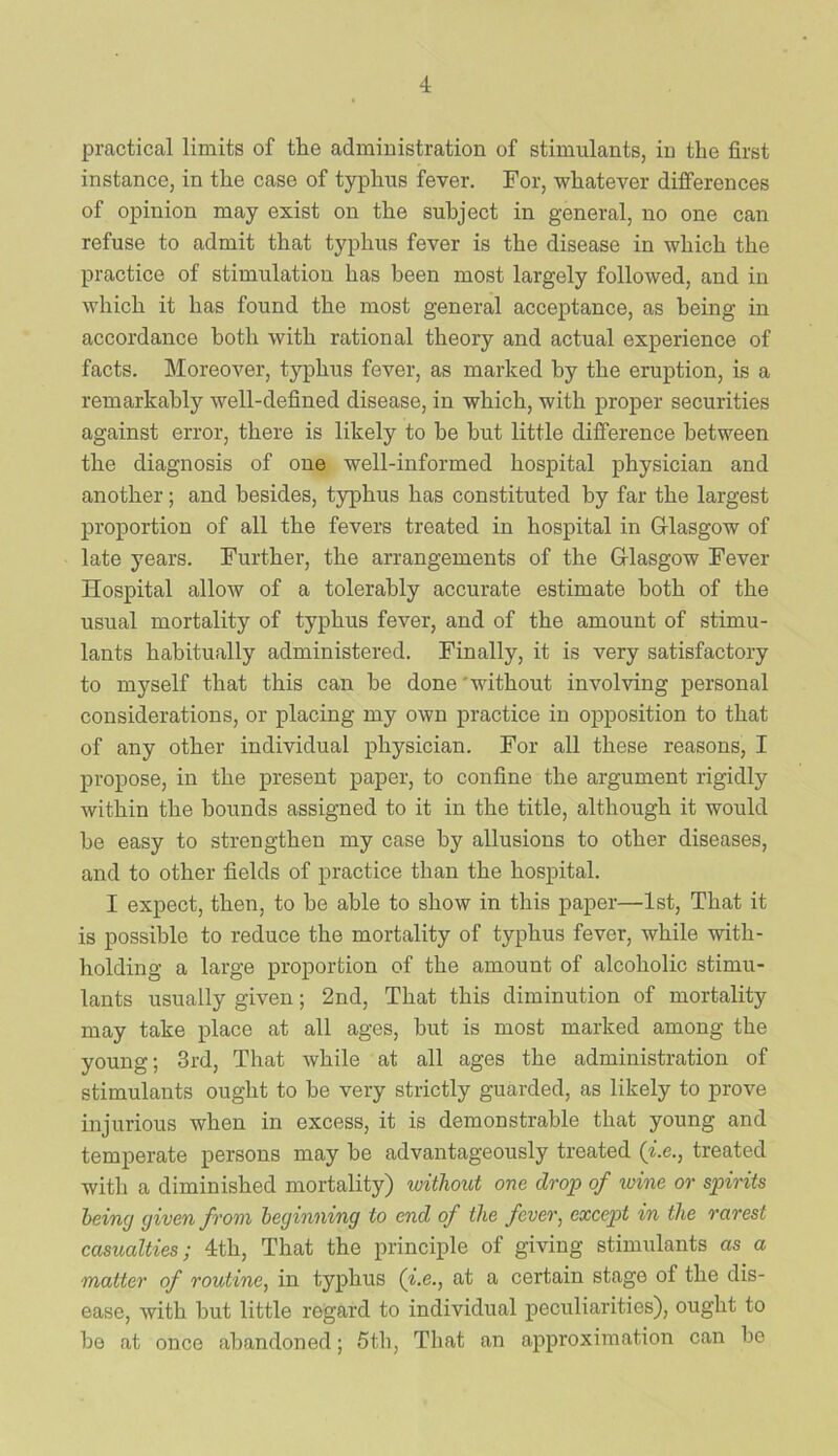 practical limits of the administration of stimulants, in the first instance, in the case of typhus fever. For, whatever differences of opinion may exist on the subject in general, no one can refuse to admit that typhus fever is the disease in which the practice of stimulation has been most largely followed, and in which it has found the most general acceptance, as being in accordance both with rational theory and actual experience of facts. Moreover, typhus fever, as marked by the eruption, is a remarkably well-defined disease, in which, with proper securities against error, there is likely to be hut little difference between the diagnosis of one well-informed hospital physician and another; and besides, typhus has constituted by far the largest proportion of all the fevers treated in hospital in Glasgow of late years. Further, the arrangements of the Glasgow Fever Hospital allow of a tolerably accurate estimate both of the usual mortality of typhus fever, and of the amount of stimu- lants habitually administered. Finally, it is very satisfactory to myself that this can he done 'without involving personal considerations, or placing my own practice in opposition to that of any other individual physician. For all these reasons, I propose, in the present paper, to confine the argument rigidly within the hounds assigned to it in the title, although it would he easy to strengthen my case by allusions to other diseases, and to other fields of practice than the hospital. I expect, then, to he able to show in this paper—1st, That it is possible to reduce the mortality of typhus fever, while with- holding a large proportion of the amount of alcoholic stimu- lants usually given; 2nd, That this diminution of mortality may take place at all ages, hut is most marked among the young; 3rd, That while at all ages the administration of stimulants ought to he very strictly guarded, as likely to prove injurious when in excess, it is demonstrable that young and temperate persons may he advantageously treated (i.e., treated with a diminished mortality) withov,t one drop of toine or spirits heincj given from beginning to end of the fever, except in the rarest casualties; 4th, That the principle of giving stimulants as a matter of routine, in typhus (i.e., at a certain stage of the dis- ease, with hut little regard to individual peculiarities), ought to ho at once abandoned; 5th, That an approximation can he