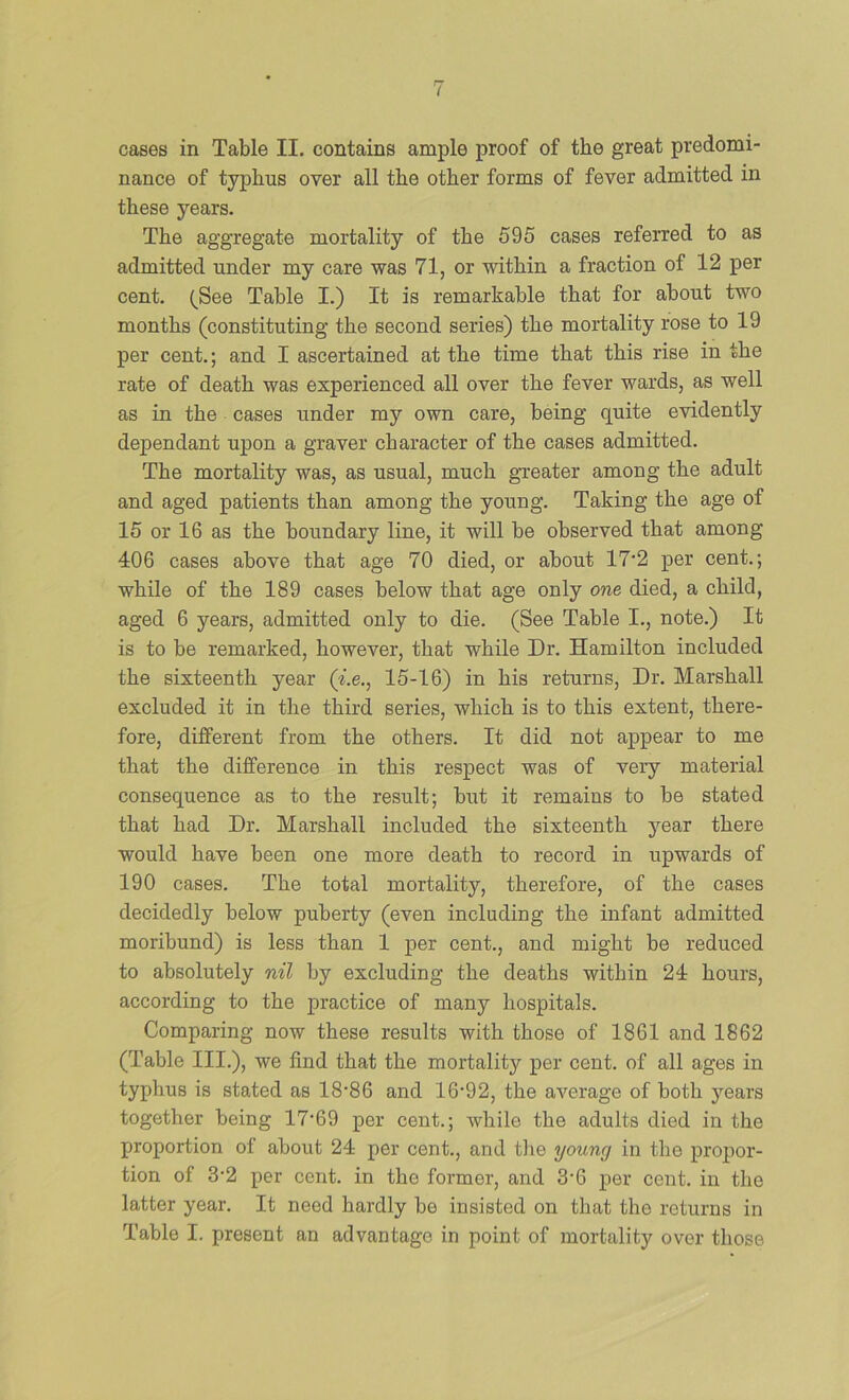 cases in Table II. contains ample proof of the great predomi- nance of typhus over all the other forms of fever admitted in these years. The aggregate mortality of the 595 cases referred to as admitted under my care was 71, or within a fraction of 12 per cent. (_See Table I.) It is remarkable that for about two months (constituting the second series) the mortality rose to 19 per cent.; and I ascertained at the time that this rise in the rate of death was experienced all over the fever wards, as well as in the cases under my own care, being quite evidently dependant upon a graver character of the cases admitted. The mortality was, as usual, much greater among the adult and aged patients than among the young. Taking the age of 15 or 16 as the boundary line, it will be observed that among 406 cases above that age 70 died, or about 17’2 per cent.; while of the 189 cases below that age only one died, a child, aged 6 years, admitted only to die. (See Table I., note.) It is to be remarked, however, that while Dr. Hamilton included the sixteenth year (i.e., 15-16) in his returns. Dr. Marshall excluded it in the third series, which is to this extent, there- fore, different from the others. It did not appear to me that the difference in this respect was of very material consequence as to the result; but it remains to be stated that had Dr. Marshall included the sixteenth year there would have been one more death to record in upwards of 190 cases. The total mortality, therefore, of the cases decidedly below puberty (even including the infant admitted moribund) is less than 1 per cent., and might be reduced to absolutely nil by excluding the deaths within 24 hours, according to the practice of many hospitals. Comparing now these results with those of 1861 and 1862 (Table III.), we find that the mortality per cent, of all ages in typhus is stated as 18’86 and 16‘92, the average of both years together being 17*69 per cent.; while the adults died in the proportion of about 24 per cent., and tlie young in the propor- tion of 3*2 per cent, in the former, and 3*6 per cent, in the latter year. It need hardly be insisted on that the returns in Table I. present an advantage in point of mortality over those