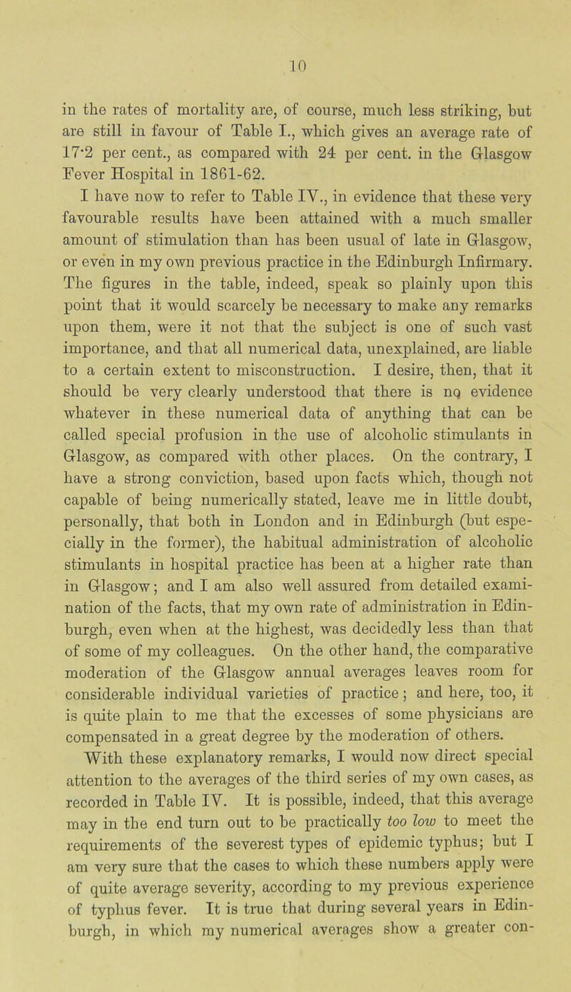in the rates of mortality are, of course, much less striking, but are still in favour of Table I., which gives an average rate of 17'2 per cent., as compared with 24 per cent, in the G-lasgow Fever Hospital in 1861-62. I have now to refer to Table IV., in evidence that these very favourable results have been attained with a much smaller amount of stimulation than has been usual of late in G-lasgow, or even in my own previous practice in the Edinburgh Infirmary. The figures in the table, indeed, speak so plainly upon this point that it would scarcely be necessary to make any remarks upon them, were it not that the subject is one of such vast importance, and that all numerical data, unexplained, are liable to a certain extent to misconstruction. I desire, then, that it should be very clearly understood that there is nq evidence whatever in these numerical data of anything that can be called special profusion in the use of alcoholic stimulants in Glasgow, as compared with other places. On the contrary, I have a strong conviction, based upon facts which, though not capable of being numerically stated, leave me in little doubt, personally, that both in London and in Edinburgh (but espe- cially in the former), the habitual administration of alcoholic stimulants in hospital practice has been at a higher rate than in Glasgow; and I am also well assured from detailed exami- nation of the facts, that my own rate of administration in Edin- burgh, even when at the highest, was decidedly less than that of some of my colleagues. On the other hand, the comparative moderation of the Glasgow annual averages leaves room for considerable individual varieties of practice; and here, too, it is quite plain to me that the excesses of some physicians are compensated in a great degree by the moderation of others. With these explanatory remarks, I would now direct special attention to the averages of the third series of my own cases, as recorded in Table IV. It is possible, indeed, that this average may in the end turn out to be practically too low to meet the requirements of the severest types of epidemic typhus; but I am very sure that the cases to which these numbers apply were of quite average severity, according to my previous experience of typhus fever. It is true that during several years in Edin- burgh, in which my numerical averages show a greater con-