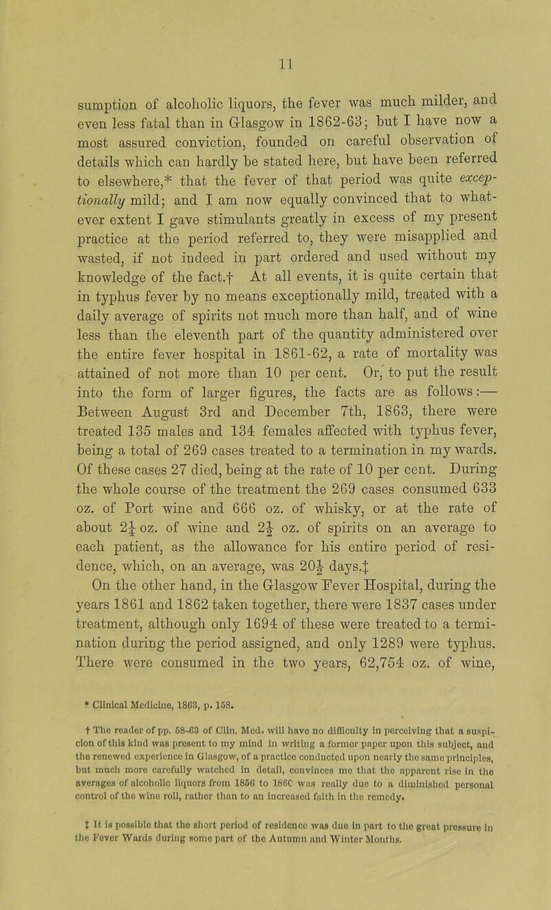 sumption of alcoholic liquors, the fever was much milder, and even less fatal than in Grlasgow in 1862-63; but I have now a most assured conviction, founded on careful observation of details which can hardly be stated here, but have been referred to elsewhere,* that the fever of that period was quite excep- tionally mild; and I am now equally convinced that to what- ever extent I gave stimulants greatly in excess of my present practice at the period referred to, they were misapplied and wasted, if not indeed in part ordered and used without my knowledge of the fact.f At all events, it is quite certain that in typhus fever by no means exceptionally mild, treated with a daily average of spirits not much more than half, and of wine less than the eleventh part of the quantity administered over the entire fever hospital in 1861-62, a rate of mortality was attained of not more than 10 per cent. Or, to put the result into the form of larger figures, the facts are as follows:— Between August 3rd and December 7th, 1863, there were treated 135 males and 134 females affected with typhus fever, being a total of 269 cases treated to a termination in my wards. Of these cases 27 died, being at the rate of 10 per cent. During the whole course of the treatment the 269 cases consumed 633 oz. of Port wine and 666 oz. of whisky, or at the rate of about 2|- oz. of wine and 2J oz. of spirits on an average to each patient, as the allowance for his entire period of resi- dence, which, on an average, was 20^ days.| On the other hand, in the Grlasgow Fever Hospital, during the years 1861 and 1862 taken together, there were 1837 cases under treatment, although only 1694 of these were treated to a termi- nation during the period assigned, and only 1289 were typhus. There were consumed in the two years, 62,754 oz. of wine. * Clinical Medicine, 1863, p. 168. t The reader of pp. 68-63 of Clin. Med. will liave no difficulty in perceiving that a su.spi- cion of this kind was present to my mind in writing a former paper upon this subject, and the renewed experience in Glasgow, of a practice conducted upon nearly the same principles, but mucli more carefully watched in detail, convinces mo tliat tlio apparent rise in the averages of alcoholic liquors from 1866 to 186C was really duo to a diminished personal control of the wine roll, rather than to an increased faith in tlio remedy. t It is possible that the sliort period of residenee was due in part to the great pressure in the Fever Wards during some part of the Autumn and Winter Months.