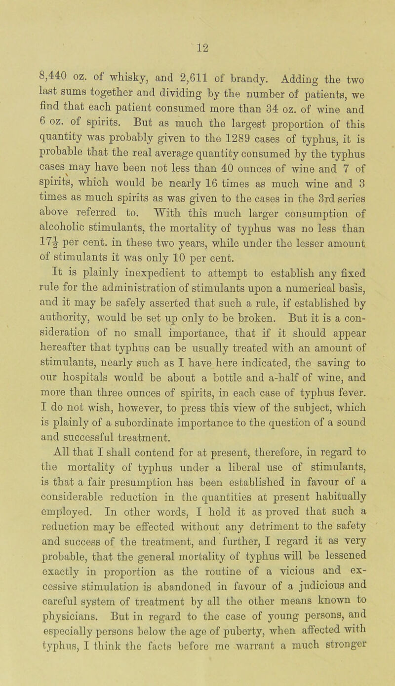 8,440 oz. of whisky, and 2,611 of brandy. Adding the two last sums together and dividing by the number of patients, we find that each patient consumed more than 34 oz. of wine and 6 oz. of spirits. But as much the largest proportion of this quantity was probably given to the 1289 cases of typhus, it is probable that the real average quantity consumed by the typhus cases^may have been not less than 40 ounces of wine and 7 of spirits, which would be nearly 16 times as much wine and 3 times as much spirits as was given to the cases in the 3rd series above referred to. With this much larger consumption of alcoholic stimulants, the mortality of typhus was no less than 17J per cent, in these two years, while under the lesser amount of stimulants it was only 10 per cent. It is plainly inexpedient to attempt to establish any fixed rule for the administration of stimulants upon a numerical basis, and it may he safely asserted that such a rule, if established by authority, would be set up only to he broken. But it is a con- sideration of no small importance, that if it should appear hereafter that typhus can be usually treated with an amount of stimulants, nearly such as I have here indicated, the saving to our hospitals would be about a bottle and a-half of wine, and more than three ounces of spirits, in each case of typhus fever. I do not wish, however, to press this view of the subject, which is plainly of a subordinate importance to the question of a sound and successful treatment. All that I shall contend for at present, therefore, in regard to the mortality of typhus under a liberal use of stimulants, is that a fair presumption has been established in favour of a considerable reduction in the quantities at present habitually employed. In other words, I hold it as proved that such a reduction may be effected without any detriment to the safety and success of the treatment, and further, I regard it as very probable, that the general mortality of typhus will be lessened exactly in proportion as the routine of a vicious and ex- cessive stimulation is abandoned in favour of a judicious and careful system of treatment by all the other means known to physicians. But in regard to the case of young persons, and especially persons below the age of puberty, when affected with typhus, I think the facts before me warrant a much stronger