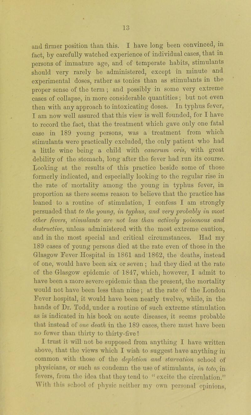 and firmer position than this. I have long been convinced, in fact, by carefully watched experience of individual cases, that in persons of immature age, and of temperate habits, stimulants should very rarely be administered, except in minute and experimental doses, rather as tonics than as stimulants in the proper sense of the term ; and possibly in some very extreme cases of collapse, in more considerable quantities ; but not even then with any approach to intoxicating doses. In typhus fever, I am now well assured that this view is well founded, for I have to record the fact, that the treatment which gave only one fatal case in 189 young persons, was a treatment from which stimulants were practically excluded, the only patient who had a little wine being a child with cancrum oris, with great debility of the stomach, long after the fever had run its course. Looking at the results of this practice beside some of those formerly indicated, and especially looking to the regular rise in the rate of mortality among the young in typhus fever, in proportion as there seems reason to believe that the practice has leaned to a routine of stimulation, I confess I am strongly persuaded that to the young, in typhus, and very probably in most other fevers, stimulants are not less than actively poisonous and destructive, unless administered with the most extreme caution, and in the most special and critical circumstances. Had my 189 cases of young persons died at the rate even of those in the Glasgow Fever Hospital in 1861 and 1862, the deaths, instead of one, would have been six or seven ; had they died at the rate of the Glasgow epidemic of 1847, which, however, I admit to have been a more severe epidemic than the present, the mortality would not have been less than nine; at the rate of the London Fever hospital, it would have been nearly twelve, while, in the hands of Dr. Todd, under a routine of such extreme stimulation as is indicated in his book on acute diseases, it seems probable that instead of one death in the 189 cases, there must have been no fewer than thirty to thirty-five! I trust it will not be supposed from anything I have written above, that the views which I wish to suggest have anything in common witli those of the depletion and starvation school of physicians, or such as condemn the use of stimulants, in toto, in fevers, from tlic idea that they tend to “ excite the circulation.” With this school of pliysic neither my own personal opinions,