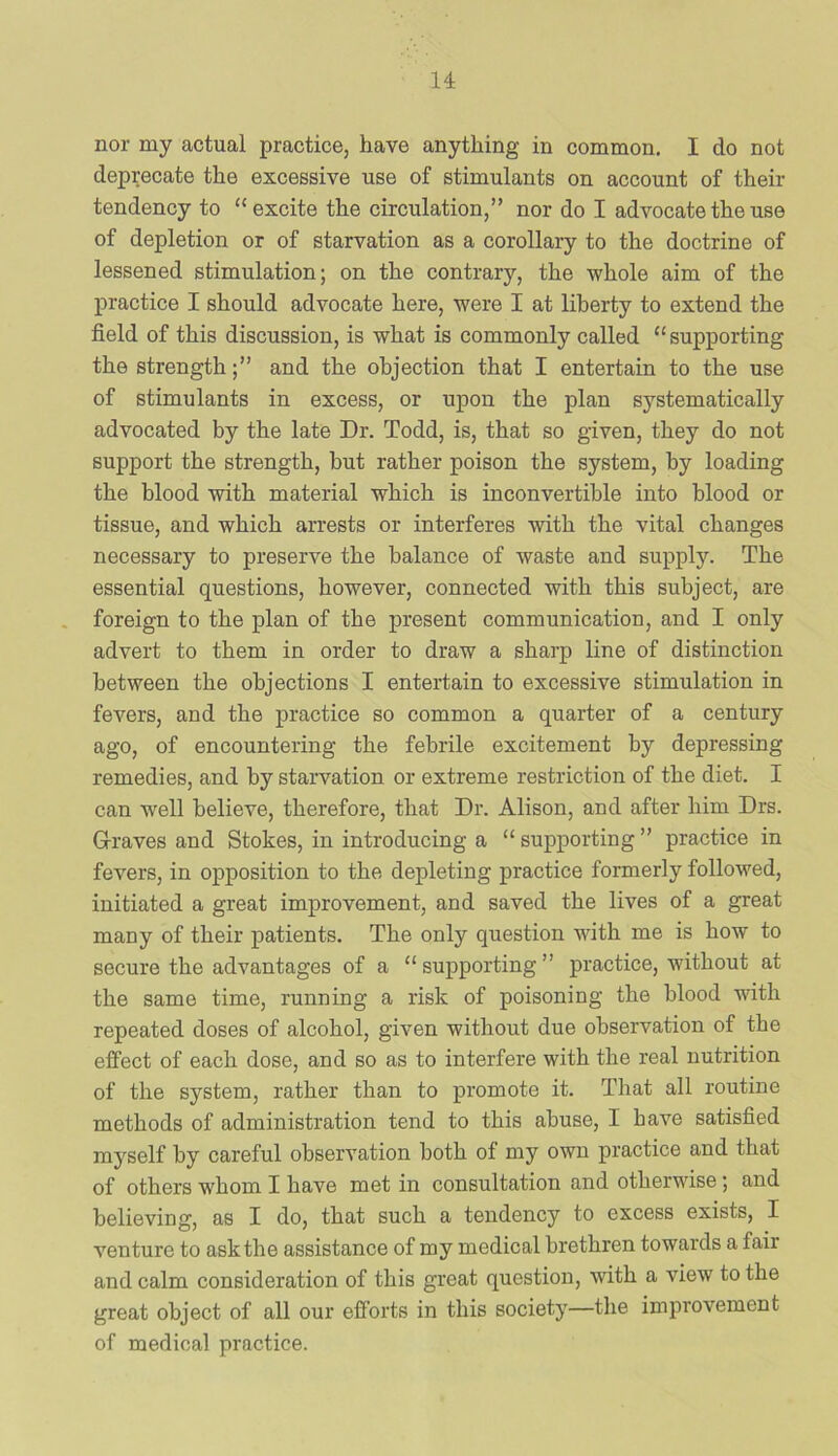 u nor my actual practice, have anything in common. I do not deprecate the excessive use of stimulants on account of their tendency to “excite the circulation,” nor do I advocate the use of depletion or of starvation as a corollary to the doctrine of lessened stimulation; on the contrary, the whole aim of the practice I should advocate here, were I at liberty to extend the field of this discussion, is what is commonly called “supporting the strengthand the objection that I entertain to the use of stimulants in excess, or upon the plan systematically advocated by the late Dr. Todd, is, that so given, they do not support the strength, but rather poison the system, by loading the blood with material which is inconvertible into blood or tissue, and which arrests or interferes with the vital changes necessary to preserve the balance of waste and supply. The essential questions, however, connected with this subject, are foreign to the plan of the present communication, and I only advert to them in order to draw a sharp line of distinction between the objections I entertain to excessive stimulation in fevers, and the practice so common a quarter of a century ago, of encountering the febrile excitement by depressing remedies, and by starvation or extreme restriction of the diet. I can well believe, therefore, that Dr. Alison, and after him Drs. G-raves and Stokes, in introducing a “ supporting ” practice in fevers, in opposition to the depleting practice formerly followed, initiated a great improvement, and saved the lives of a great many of their patients. The only question with me is how to secure the advantages of a “ supporting ” practice, without at the same time, running a risk of poisoning the blood with repeated doses of alcohol, given without due observation of the effect of each dose, and so as to interfere with the real nutrition of the system, rather than to promote it. That all routine methods of administration tend to this abuse, I have satisfied myself by careful observation both of my own practice and that of others whom I have met in consultation and otherwise; and believing, as I do, that such a tendency to excess exists, I venture to ask the assistance of my medical brethren towards a fair and calm consideration of this great question, with a view to the great object of all our efforts in this society—the improvement of medical practice.