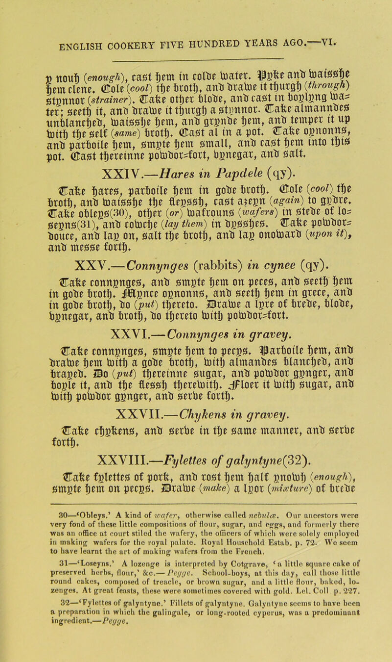 t) nouih (enough), casl i)m in coltie toater. Isfee anti h)ai0s|e |em dene. OTole (cool) t^e firotij, anti tirabie it ti)urgi) (through) stpnnot (strainer), tJTafee otl)et tlotie, anti cast in toglpng was tef; seet^ it, anti tiratoe it tSurgf) a stimnor- Cafee almannties nnfilancteti, toaisstje i)em, anti Qtgntie t)em, anti temper it up toitt rije self (same) trotl). fflast al in a pot. UTafee ognonns, anti parlioile i)em, smgte pern small, anti cast l)em into tt)i^ pot. OTast tfiereinne pointiorsfort, Pgnegar, anti salt. XXIV.—Hares in Papdele (qy). Cafte tnres, parlioile i^em in gotie lirotlj. (?Iole (cool) tl)e lirotlj, anti toaissl)e ti)e ftegssl), cast a?egn (again) to ggtire. Cafee olileBS(30), otljer (or) toafrouns (wafers) in stetie of los segns(3i), anti cotoc^e (lay them) (n tjgssljes. Cafee polotiors tiouce, anti lag on, salt tl)e lirot^, anti lag onolnarti (upon it), anti messe fort^. XXV.—Connynges (rabbits) in cynee (qy). Cafee conngnges, anti single Ijem on peces, anti seetl) l)em in gotie lirotlj. iWgnce ognonns, anti seetlj pern in grece, anti in gotie lirotfj, tio (put) tljereto. Bralne a Igre of liretie, lilotie, bgnegar, anti brotf), tio thereto biitlj pobitiorsfort. XXVI.— Connynges in gravey. Cafee conngnges, smgte bcm to pecgs. I3arlioile b^nt, anti tiratoe l)cm toitp a gotie trotij, toitij almanties blancbeti, anti brageti. 20o (put) ti)ereinne sugar, anti pobitior ggnger, anti iiogfe it, anti tte flessi) tijereloitp. dFloer it biitlj sugar, anti biitb polptior ggnger, anti serbe fortb» XXVII.—Chykens in gravey. Cafee cbgltens, anti serbe in tlje same manner, anti serbe forth. XXVIII.—Fyletf.es of galyntyne(32). ^afee fglettes of porfe, anti rost hem half gnobilj (enough), smgte h^m on pecgs. JDrabie (make) a Igor (mixture) of bretie 30— ‘Obleys,’ A kind of wafer, otherwise called nebula:. Our ancestors were very fond of these little compositions of flour, sugar, and eggs, and formerly there was an office at court stiled the wafery, the officers of which were solely employed in making wafers for the royal palate. Royal llo\isehold Estah. p. 72- Wo seem to have learnt the art of making wafers from the French. 31— ‘Loseyns.’ A lozenge is interpreted hy Cotgrave, ‘a little square cake of preserved herbs, flour,’ &c.— Peyge. School-boys, at this day, call those little round cakes, composed of treacle, or brown sugar, and a little flour, baked, lo- zenges. At great feasts, these were sometimes covered with gold. Lei. Coll p. 227. 32— ‘Fylettes of galyntyne.’ Fillets of galyntyne. Galyntyne seems to have heen a preparation in which the galingale, or long-rooted cyperus, was a predominant ingredient.—Pegye,