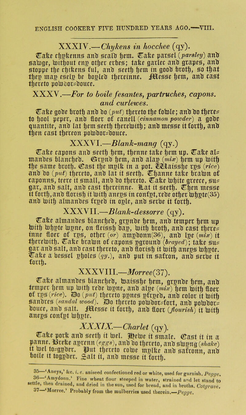 XXXIV.— Chykens in hocchee (qy). cIjBfecnns antr scaltr Cafee parcel {parsley) anir sabjge, toitijout eng ot|)er nbts; tafee sarlec anii grapes, antr stoppe tfje cptfeens ful, anir seetl^ i)em in goolf firot^, so tfiat mag eselg fie fioglefi tfiereinne. Jilesse liem, anfii east tfiereto pofijDor-fiouce. XXXV.—For to boile fesantes, partruches, capons. and curlewes. Cafee gofie firoti^ antJ fio {put) tfiereto tfie fofiole; anfifio tfiere^ to fiool peper, anfi floer of eanell {cinnamon powder) a gofie gnantite, anfi lat fiem seetfi tfierefijitfi; anir messe itfortfi, anir tfien east tfiereon polnfior^fiouee. XXXVI.—Blank-mang (qy.) Cate eapons anii seetfi fiem, tfienne tate fiem up. Cate al= manfies filancfiefi. ffirgnfi fiem, anfi alag {mix) fiem up fijitfi tfie same firotfi. Cast tfie mglt in a pot. OTaissfie rgs {rice) anfi fio {put) tfiereto, anfi lat it seetfi. Cfianne tate firalrin of eaponns, teere it small, anfi fio tfiereto. Cate fiofiite greeee, su:= gar, anfi salt, anfi east tfiereinne. 3Lat it seetfi. Cfien messe it fortfi,anfi florisfi it Initfi anegs in eonfgt,refie otfier lJ3figte(35) anfi luitfi almanfies frgefi in ogle, anfi serbe it fortfi. XXXVII.—Blank-dessorre (qy). Cate almanfies filanefiefi, grgnfie fiem, anfi temper fiem up ioitfi lofigte logne, on teissfi fiag, Initfi firotfi, anfi east tfiere^ inne floer of rgs, otfier {or) amgfionn(36), anfi Ige {mix) it tfiereloitfi. Cate firalon of capons ggrounfi {brayed); tate su- gar anfi salt, anfi east tfiereto, anfi torisfi it ipitfi anegs fiofigte. Cate a bessel gfioles {gy.), anfi put in safron, anfi serbe it fortfi. XXXVIII.—i?/orre<37). Cate almanfies filanefiefi, toaissfie fiem, grgnfie fiem, anfi temper fiem up btitfi refie bDgne, anfi alge {mix) fiem btitfi floer of rgs {rice). I0o {put) tfiereto pgnes gfrgefi, anfi eolor it boitfi sanfires {sandal wood). jCDo tfiercto pobofior-fort, anfi pobDfior^ fiouce, anfi salt, ilflesse it fortfi, anfi toer {flourish) it boitfi anegs eonfgt btfigte. ^ XXXIX.—Charlet (qy). Cate port anfi seetfi it btel. Jt^eboe it smale. Cast it in a panne. ISrete agrenn {eggs), anfi fio tfiereto, anfi sbogng {shake) It mel to-ggfier. I|3ut tfiereto eoloe mglte anfi safronn, anfi ooile It toggfier. Salt it, anfi messe it fortfi. 35 ‘Aneys,’ &c, i. e. aniseed eonfectioned red or white, used for garnish. Pegge. 36—‘Amydonn.’ Fine wheat flour steeped in water, strained and let stand to settle, then drained, and dried in tliesiin, used for bread, and in broths. Cotgrave, 37 ‘Morree.’ Probably from the mulberries used therein.—Pe^^e.