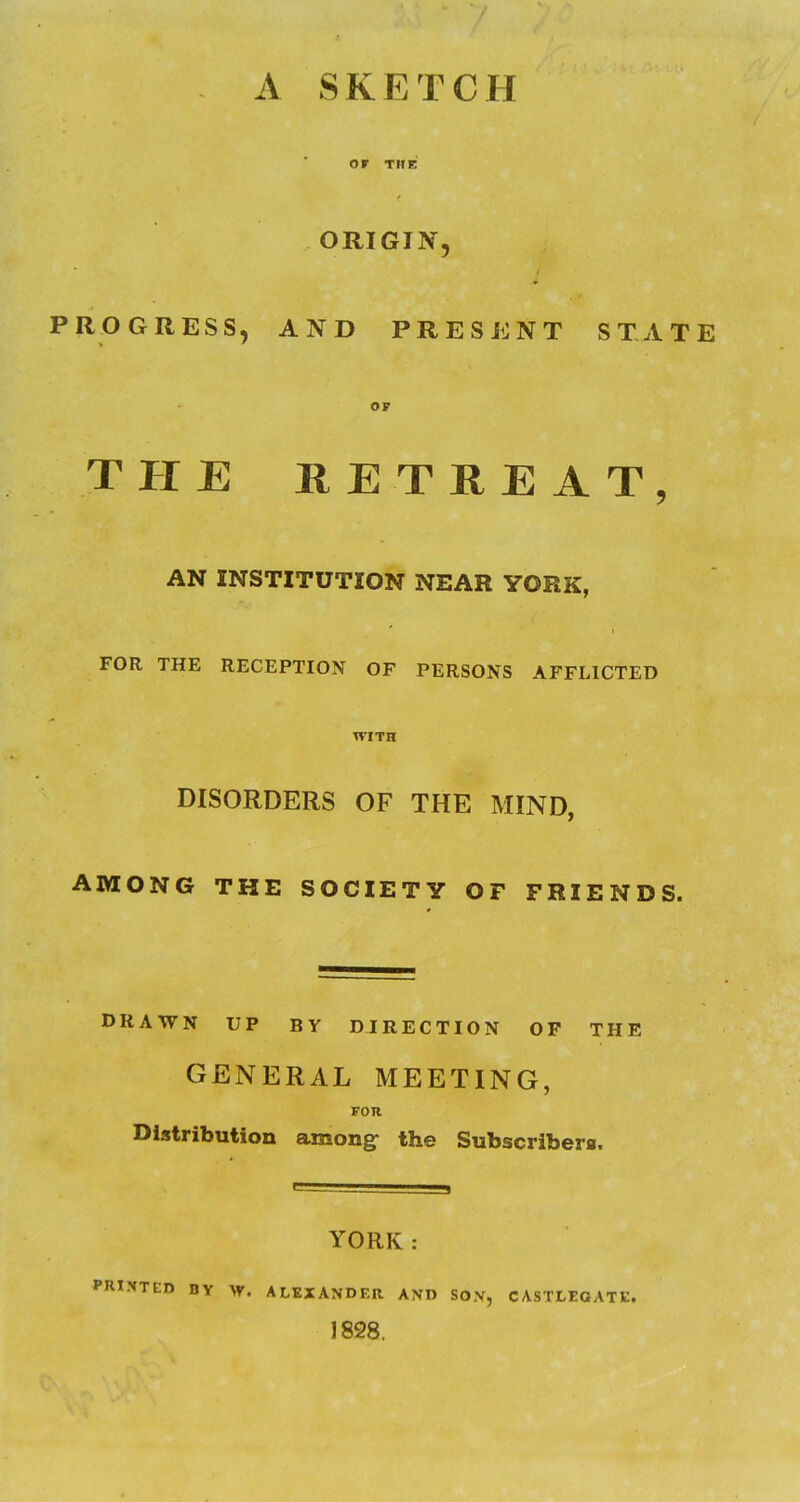 V - A SKETCH or THE ORIGIN, i PROGRESS, AND PRESENT STATE OP THE RETREAT, AN INSTITUTION NEAR YORK, ' I FOR THE RECEPTION OF PERSONS AFFLICTED WITH DISORDERS OF THE MIND, AMONG THE SOCIETY OF FRIENDS. drawn up by direction op the GENERAL MEETING, FOR Distribution among: the Subscribers. YORK : PRIXTED by AV. ALEXANDER AND SON, CASTLEQATE. 1828.