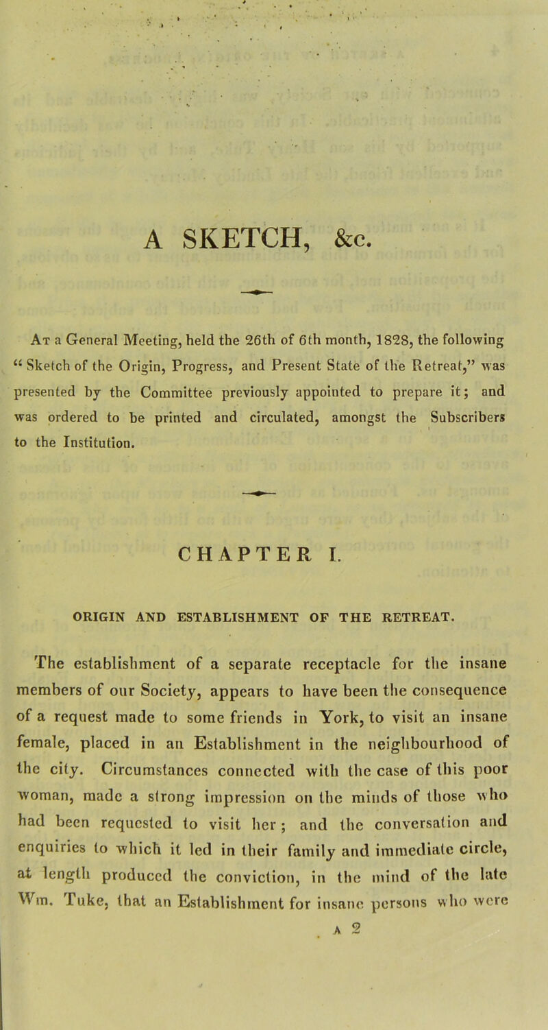 A SKETCH, &c. At a General Meeting, held the 26th of 6 th month, 1828, the following “ Sketch of the Origin, Progress, and Present State of the Retreat,” was presented by the Committee previously appointed to prepare it; and was ordered to be printed and circulated, amongst the Subscribers to the Institution. CHAPTER I. ORIGIN AND ESTABLISHMENT OF THE RETREAT. The establishment of a separate receptacle for tlie insane members of our Society, appears to have been the consequence of a request made to some friends in York, to visit an insane female, placed in an Establishment in the neighbourhood of the city. Circumstances connected with the case of this poor woman, made a strong impression on the minds of those who had been requested to visit her; and the conversation and enquiries to which it led in their family and immediate circle, at length produced the convictioti, in the mind of the late Wm, Tuke, that an Establishment for insane persons w ho were A 2