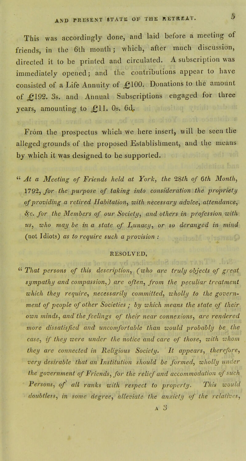 This was accordingly done, and laid before a meeting of friends, in the 6tli month; which, after ranch discussion, directed it to be printed and circulated. A subscription was immediately opened; and the contributions appear to have consisted of a Life Annuity of £100. Donations to the amount of £192. 3s. and Annual Subscriptions engaged for three years, amounting to £11. Os. 6d.. From the prospectus which we here insert, will be seen the alleged grounds of the proposed Establishment, and the means by which it was designed to be supported. “ Ai a Meeting of Friends held at York, the 2Sth of 6th Month, 1792, for the purpose of taking into consideration, the propriety of providing a retired Habitation, with necessary advice, attendance, <S)'c. for the Members of our Society, and others in profession with us, who may be in a state of Lunacy, or so deranged in mind (not Idiots) as to require such a p>rovision : RESOLVED, “ That persons of this description, (who are truly objects of great sympathy and compassion,) are often, from the peculiar treatment which they require, necessarily committed, wholly to the govern- ment of people of other Societies ; by which means the state of their own minds, and' the feelings of their near connex/o?is, are rendered more dissatisfied and uncomfortable than would probably be the case, if they were under the notice and care of those, zoilh zchom they are connected in Religious Society. It appears, therefore, very desirable that an Institution should be formed, wholly under the government of Friends, for the relief and accommodation of such Persons, of all ranks with respect to property. This icould doubtless, in some degree, alleviate the anxiety of the relatives, A 3