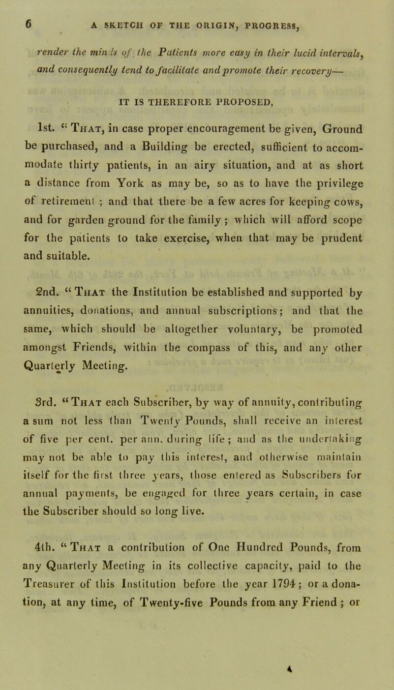 render the min is of the Patients more easy in their lucid intervals^ and consequently tend to facilitate and promote their recovery— IT IS THEREFORE PROPOSED, 1st. “ That, in case proper encouragement be given. Ground be purchased, and a Building be erected, sufficient to accom- modate thirty patients, in an airy situation, and at as short a distance from York as may be, so as to have the privilege of retiremeni ; and that there be a few acres for keeping cows, and for garden ground for the family; which will afford scope for the patients to take exercise, when that may be prudent and suitable. 2nd. “ That the Institution be established and supported by annuities, donations, and annual subscriptions; and that the same, which should be altogether voluntary, be promoted amongst Friends, within the compass of this, and any other Quarterly Meeting. 3rd. “That each Subscriber, by way of annuity, contributing a sum not less than Twenty Pounds, shall receive an interest of five per cent, per aim. during life; and as tlie underiaking may not be able to pay tliis interest, and otherwise maintain itself for the first three j ears, those entered as Subscribers for annual payments, be engaged for three years certain, in case the Subscriber should so long live, 4th. “That a contribution of One Hundred Pounds, from any Quarterly Meeting in its collective capacity, paid to the Treasurer of this Institution before the year 1794; or a dona- tion, at any time, of Twenty-five Pounds from any Friend ; or 4