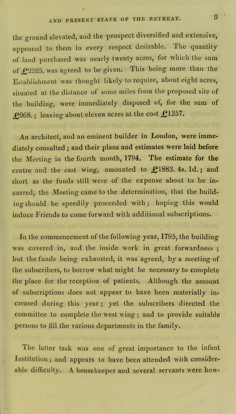 the ground elevated, and the prospect diversified and extensive, appeared to them in every respect desirable. The quantity of land purchased was nearly twenty acres, for which the sum of £2325. was agreed to be given. This being more than the Eslablishment was thought likely to require, about eight acres, situated at the distance of some miles from the proposed site of the building, were immediately disposed of, for the sum of £968.; leaving about eleven acres at the cost £1357. An architect, and an eminent builder in London, were imme- diately consulted ; and their plans and estimates were laid before the Meeting in the fourth month, 1794. The estimate for the centre and the east wing, amounted to £1883. 4s. Id.; and short as the funds still were of the expense about to be in- curred, the Meeting came to the determination, that the build- ing should be speedily proceeded with; hoping this would induce Friends to come forward with additional subscriptions. In the commencement of the following year, 1795, the building was covered in, and the inside work in great forwardness ; but the funds being exhausted, it was agreed, by a meeting of the subscribers, to borrow what might be necessary to complete the place for the reception of patients. Although the amount of subscriptions does not appear to have been materially in- creased during this year; yet the subscribers directed the committee to complete the west wing ; and to provide suitable persons to fill the various departments in the family. The latter task was one of great importance to the infant Institution; and appears to have been attended with consider- able difficidty. A housekeeper and several servants were how-