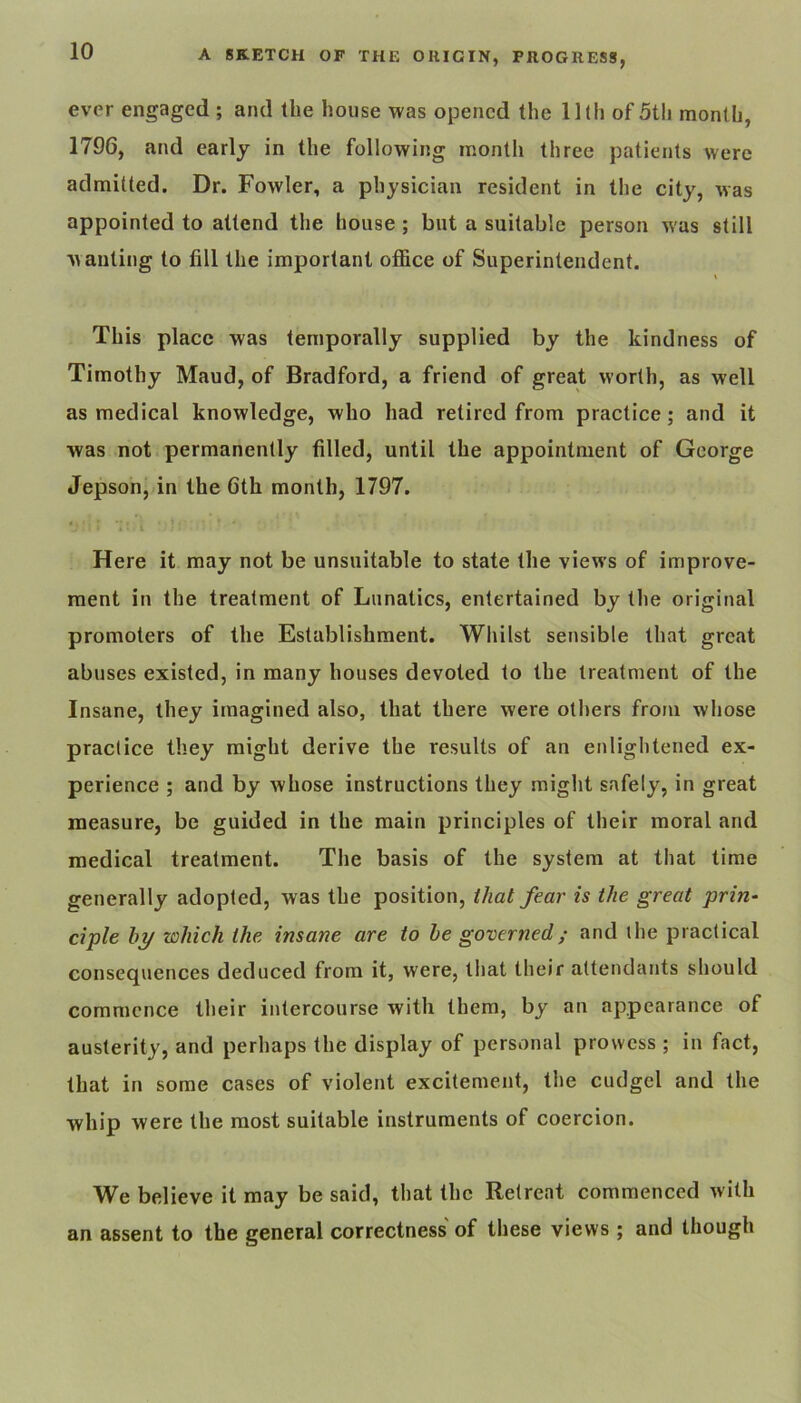 ever engaged ; and the house was opened the lllh of 5th month, 1796, and early in the following month three patients were admitted. Dr. Fowler, a physician resident in the city, was appointed to attend the house ; but a suitable person was still w anting to fill the important office of Superintendent. \ This place was temporally supplied by the kindness of Timothy Maud, of Bradford, a friend of great worth, as well as medical knowledge, who had retired from practice; and it was not permanently filled, until the appointment of George Jepson, in the 6th month, 1797. Here it may not be unsuitable to state the views of improve- ment in the treatment of Lunatics, entertained by the original promoters of the Establishment. Whilst sensible that great abuses existed, in many houses devoted to the treatment of the Insane, they imagined also, that there were others from whose practice they might derive the results of an enlightened ex- perience ; and by whose instructions they might safely, in great measure, be guided in the main principles of their moral and medical treatment. The basis of the system at that time generally adopted, was the position, that fear is the great prin- ciple hy which the insane are to he governed; and the practical consequences deduced from it, were, that their attendants should commence their intercourse with them, by an appearance of austerity, and perhaps the display of personal prowess ; in fact, that in some cases of violent excitement, the cudgel and the whip were the most suitable instruments of coercion. We believe it may be said, that the Retreat commenced with an assent to the general correctness of these views ; and though