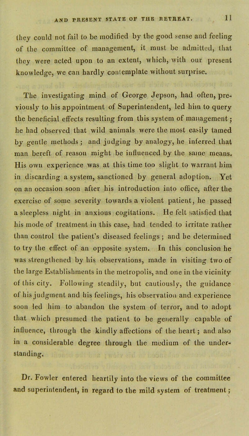 they could not fail to be modified by the good t^ense and feeling of the committee of management, it must be admitted, that they were acted upon to an extent, which, with our present knowledge, we can hardly conlemplate without surprise. The investigating mind of George Jepson, had often, pre- viously to his appointment of Superintendent, led him to query the beneficial effects resulting from this system of management; he had observed that wild animals were the most easily tamed by gentle methods; and judging by analogy, he inferred that man bereft of reason might be influenced by the same means. His own experience was at this time too slight to warrant him in discarding a system, sanctioned by general adoption. Yet on an occasion soon after his introduction into office, after the exercise of some severity towards a violent patient, he passed a sleepless night in anxious cogitations. He felt satisfied that his mode of treatment in this case, had tended to irritate rather than control the patient’s diseased feelings; and he determined to try the effect of an opposite system. In this conclusion he was strengthened by his observations, made in visiting two of the large Establishments in the metropolis, and one in the vicinity of this city. Following steadily, but cautiously, the guidance of his judgment and his feelings, his observation and experience soon led him to abandon the system of terror, and to adopt that which presumed the patient to be generally capable of influence, through the kindly affections of the heart; and also in a considerable degree through the medium of the under- standing. Dr. Fowler entered heartily into the views of the committee and superintendent, in regard to the mild system of treatment;