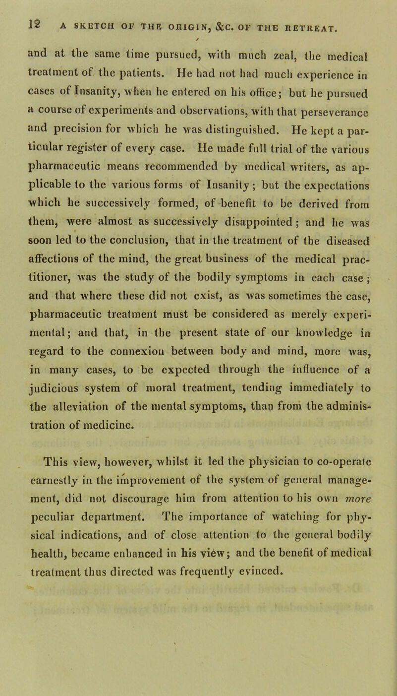 / and at the same time pursued, with much zeal, the medical treatment of the patients. He had not had much experience in cases of Insanity, when he entered on his office; but he pursued a course of experiments and observations, with that perseverance and precision for which he was distinguished. He kept a par- ticular register of every case. He made full trial of the various pharmaceutic means recommended by medical writers, as ap- plicable to the various forms of Insanity; but the expectations which he successively formed, of benefit to be derived from them, were almost as successively disappointed ; and he was t soon led to the conclusion, that in the treatment of the diseased afi'ections of the mind, the great business of the medical prac- titioner, was the study of the bodily symptoms in each case ; and that where these did not exist, as was sometimes the case, pharmaceutic treatment must be considered as merely experi- mental; and that, in the present state of our knowledge in regard to the connexion between body and mind, more was, in many cases, to be expected through the influence of a judicious system of moral treatment, tending immediately to the alleviation of the mental symptoms, than from the adminis- tration of medicine. This view, however, whilst it led the physician to co-operate earnestly in the improvement of the system of general manage- ment, did not discourage him from attention to his own more peculiar department. The importance of watching for phy- sical indications, and of close attention to the general bodily health, became enhanced in his view; and the benefit of medical treatment thus directed was frequently evinced.