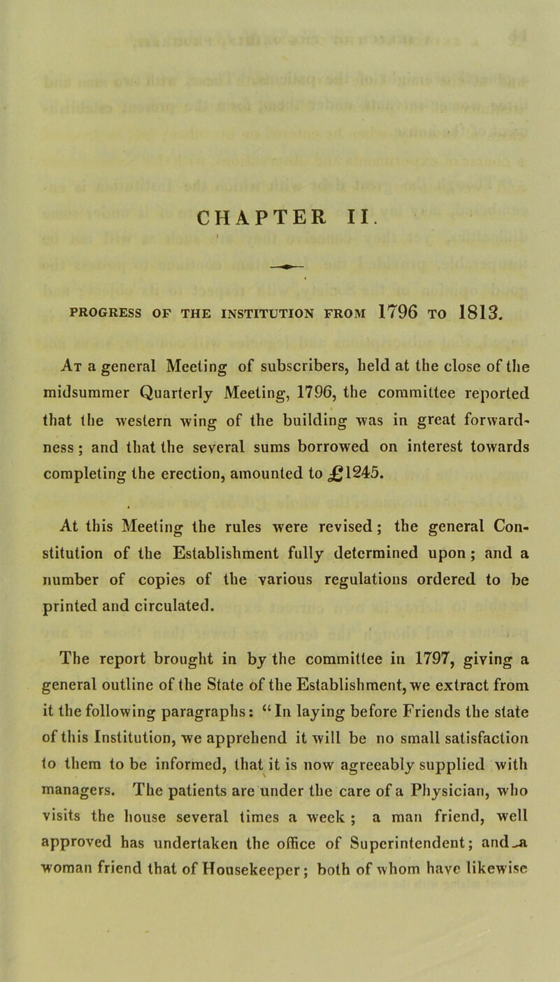 CHAPTER II. PROGRESS OF THE INSTITUTION FROM 1796 TO 1813. At a general Meeting of subscribers, held at the close of the midsummer Quarterly Meeting, 1796, the committee reported that the western wing of the building was in great forward^ ness; and that the several sums borrowed on interest towards completing the erection, amounted to ^1245. At this Meeting the rules were revised; the general Con- stitution of the Establishment fully determined upon; and a number of copies of the various regulations ordered to be printed and circulated. The report brought in by the committee in 1797, giving a general outline of the State of the Establishment, we extract from it the following paragraphs: “In laying before Friends the state of this Institution, we apprehend it will be no small satisfaction to them to be informed, that it is now agreeably supplied with managers. The patients are under the care of a Physician, who visits the house several times a week ; a man friend, well approved has undertaken the office of Superintendent; and^ woman friend that of Housekeeper; both of whom have likewise