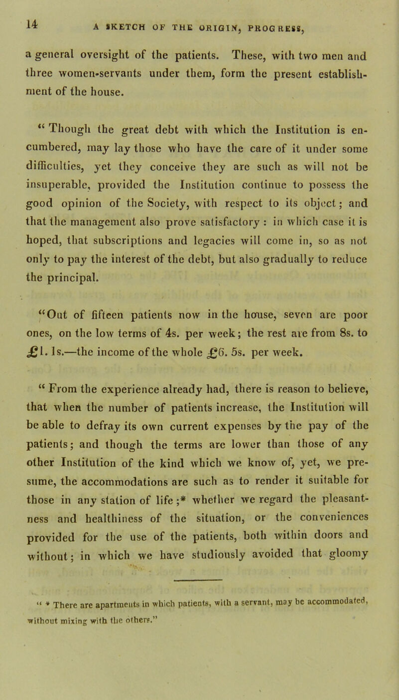 a general oversight of the patients. These, with two men and three women-servants under them, form the present establish- ment of the house. Though the great debt with which the Institution is en- cumbered, may lay those who have the care of it under some dithcnlties, yet they conceive they are such as will not be insuperable, provided the Institution continue to possess the good opinion of the Society, with respect to its object; and that tlie management also prove satisfactory : in which case it is hoped, that subscriptions and legacies will come in, so as not only to pay the interest of the debt, but also gradually to reduce the principal. “Out of fifteen patients now in the horuse, seven are poor ones, on the low terms of 4s. per week; the rest are from 8s. to £1. Is.—the income of the whole £6. 5s. per week. “ From the experience already had, there is reason to believe, that when the number of patients increase, the Institution will be able to defray its own current expenses by the pay of the patients; and though the terms are lower than those of any other Institution of the kind which we know of, yet, we pre- sume, the accommodations are such as to render it suitable for those in any station of life whether we regard the pleasant- ness and healthiness of the situation, or the conveniences provided for the use of the patients, both witliin doors and without; in which we have studiously avoided that gloomy “ * There are apartmeuts in which patients, with a servant, may be accommodated, without mixing with the others.”