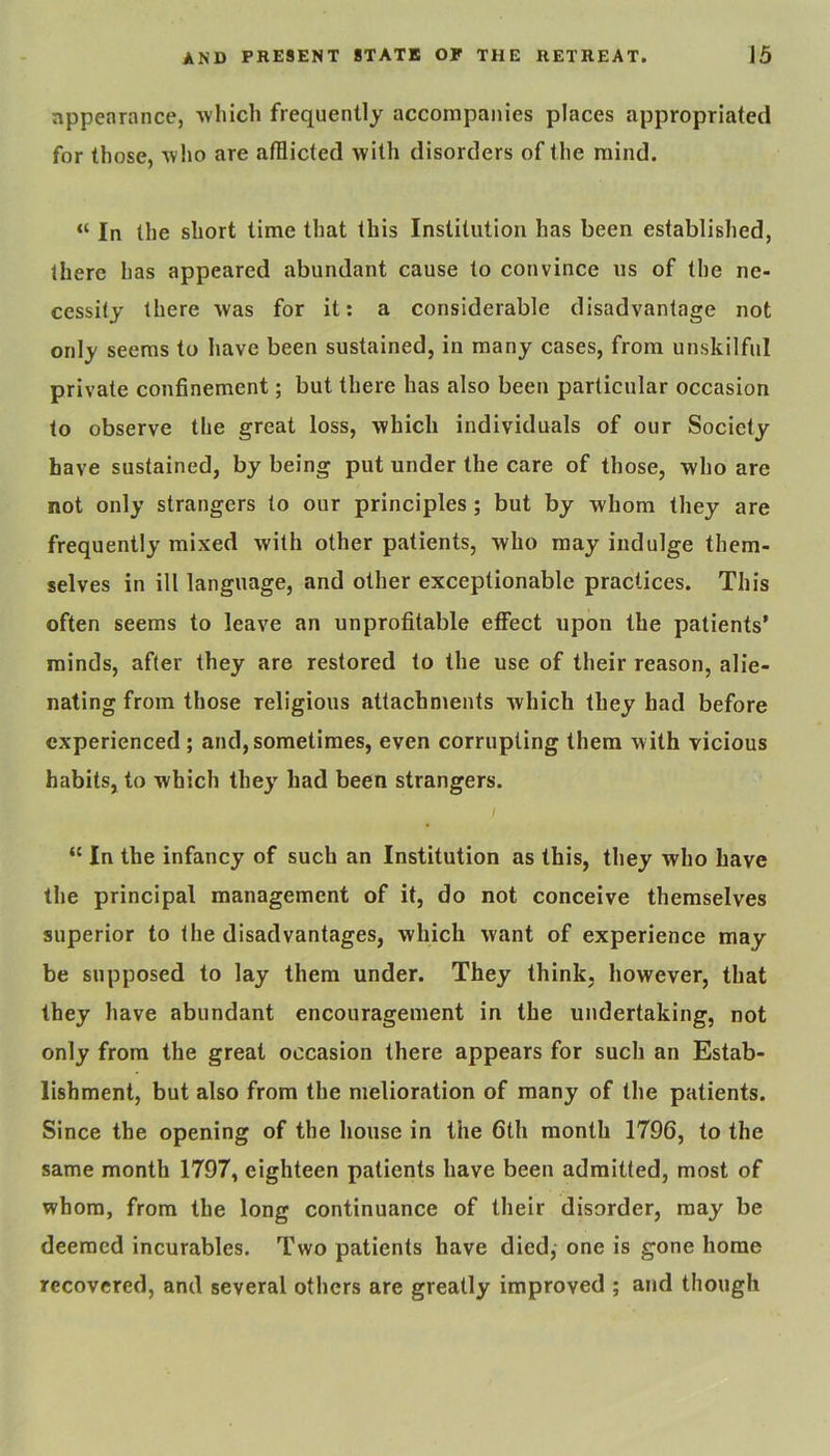 appearance, 'which frequently accompanies places appropriated for those, •who are afflicted with disorders of the mind. “ In the short time that this Institution has been established, there has appeared abundant cause to convince us of the ne- cessity there was for it: a considerable disadvantage not only seems to have been sustained, in many cases, from unskilful private confinement; but there has also been particular occasion to observe the great loss, which individuals of our Society have sustained, by being put under the care of those, who are not only strangers to our principles; but by whom they are frequently mixed with other patients, who may indulge them- selves in ill language, and other exceptionable practices. This often seems to leave an unprofitable effect upon the patients’ minds, after they are restored to the use of their reason, alie- nating from those religious attachments which they had before experienced ; and, sometimes, even corrupting them with vicious habits, to which they had been strangers. I “ In the infancy of such an Institution as this, they who have the principal management of it, do not conceive themselves superior to the disadvantages, which want of experience may be supposed to lay them under. They think, however, that they have abundant encouragement in the undertaking, not only from the great occasion there appears for such an Estab- lishment, but also from the melioration of many of the patients. Since the opening of the house in the 6th month 1796, to the same month 1797, eighteen patients have been admitted, most of whom, from the long continuance of their disorder, may be deemed incurables. Two patients have died,- one is gone home recovered, and several others are greatly improved ; and though