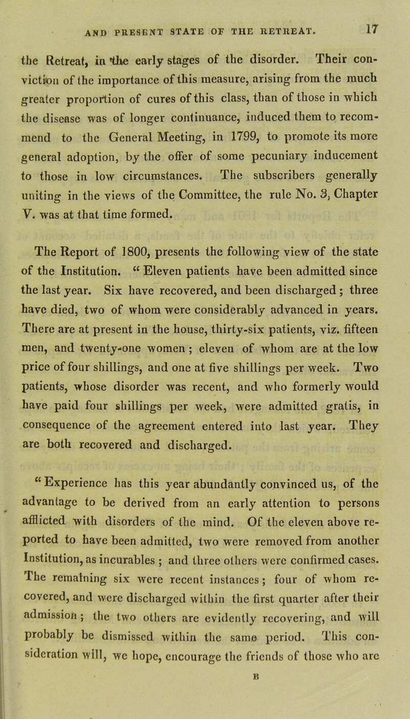 the Retreat, ia tike early stages of the disorder. Their con- viction of the importance of this measure, arising from the much greater proportion of cures of this class, than of those in which the disease was of longer continuance, induced them to recom- mend to the General Meeting, in 1799, to promote its more general adoption, by the offer of some pecuniary inducement to those in low circumstances. The subscribers generally uniting in the views of the Committee, the rule No. 3, Chapter V. was at that time formed. The Report of 1800, presents the following view of the state of the Institution. “ Eleven patients have been admitted since the last year. Six have recovered, and been discharged; three have died, two of whom were considerably advanced in years. There are at present in the house, thirty-six patients, viz. fifteen men, and twenty-one women ; eleven of whom are at the low price of four shillings, and one at five shillings per week. Two patients, whose disorder was recent, and who formerly would have paid four shillings per week, were admitted gratis, in consequence of the agreement entered into last year. They are both recovered and discharged. “ Experience has this year abundantly convinced us, of the advantage to be derived from an early attention to persons afflicted with disorders of the mind. Of the eleven above re- ported to have been admitted, two were removed from another Institution, as incurables ; and three others were confirmed cases. The remaining six were recent instances; four of whom re- covered, and were discharged within the first quarter after their admission; the two others are evidently recovering, and will probably be dismissed within the same period. This con- sideration will, we hope, encourage the friends of those who are B