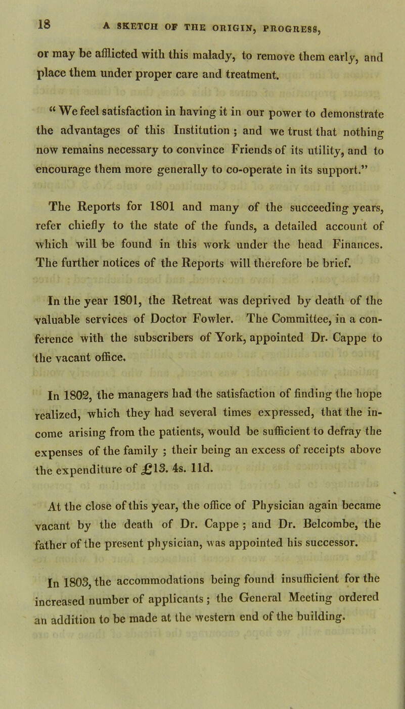 or may be afflicted with this malady, to remove them early, and place them under proper care and treatment. “ We feel satisfaction in having it in our power to demonstrate the advantages of this Institution ; and we trust that nothing now remains necessary to convince Friends of its utility, and to encourage them more generally to co-operate in its support.” The Reports for 1801 and many of the succeeding years, refer chiefly to the state of the funds, a detailed account of which will be found in this work under the head Finances. The further notices of the Reports will therefore be brief. In the year 1801, the Retreat was deprived by death of the valuable services of Doctor Fowler. The Committee, in a con- ference with the subscribers of York, appointed Dr. Cappe to the vacant office. In 1802, the managers had the satisfaction of finding the hope realized, which they had several times expressed, that the in- come arising from the patients, would be sufficient to defray the expenses of the family ; their being an excess of receipts above the expenditure of £13. 4s. lid. At the close of this year, the office of Physician again became vacant by the death of Dr. Cappe ; and Dr. Belcombe, the father of the present physician, was appointed his successor. In 1803, the accommodations being found insufficient for the increased number of applicants ; the General Meeting ordered an addition to be made at the western end of the building.