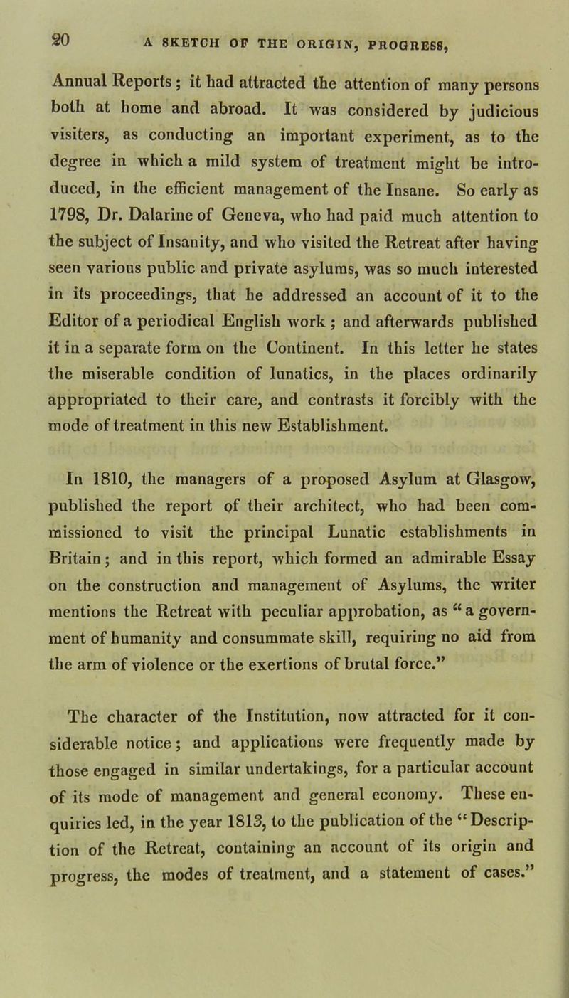 Annual Reports; it had attracted the attention of many persons both at home and abroad. It was considered by judicious visiters, as conducting an important experiment, as to the degree in which a mild system of treatment might be intro- duced, in the efficient management of the Insane. So early as 1798, Dr. Dalarine of Geneva, who had paid much attention to the subject of Insanity, and who visited the Retreat after having seen various public and private asylums, was so much interested in its proceedings, that he addressed an account of it to the Editor of a periodical English work ; and afterwards published it in a separate form on the Continent. In this letter he states the miserable condition of lunatics, in the places ordinarily appropriated to their care, and contrasts it forcibly with the mode of treatment in this new Establishment. In 1810, the managers of a proposed Asylum at Glasgow, published the report of their architect, who had been com- missioned to visit the principal Lunatic establishments in Britain; and in this report, which formed an admirable Essay on the construction and management of Asylums, the writer mentions the Retreat with peculiar approbation, as “ a govern- ment of humanity and consummate skill, requiring no aid from the arm of violence or the exertions of brutal force.” The character of the Institution, now attracted for it con- siderable notice; and applications were frequently made by those engaged in similar undertakings, for a particular account of its mode of management and general economy. These en- quiries led, in the year 1813, to the publication of the “Descrip- tion of the Retreat, containing an account of its origin and progress, the modes of treatment, and a statement of cases.”