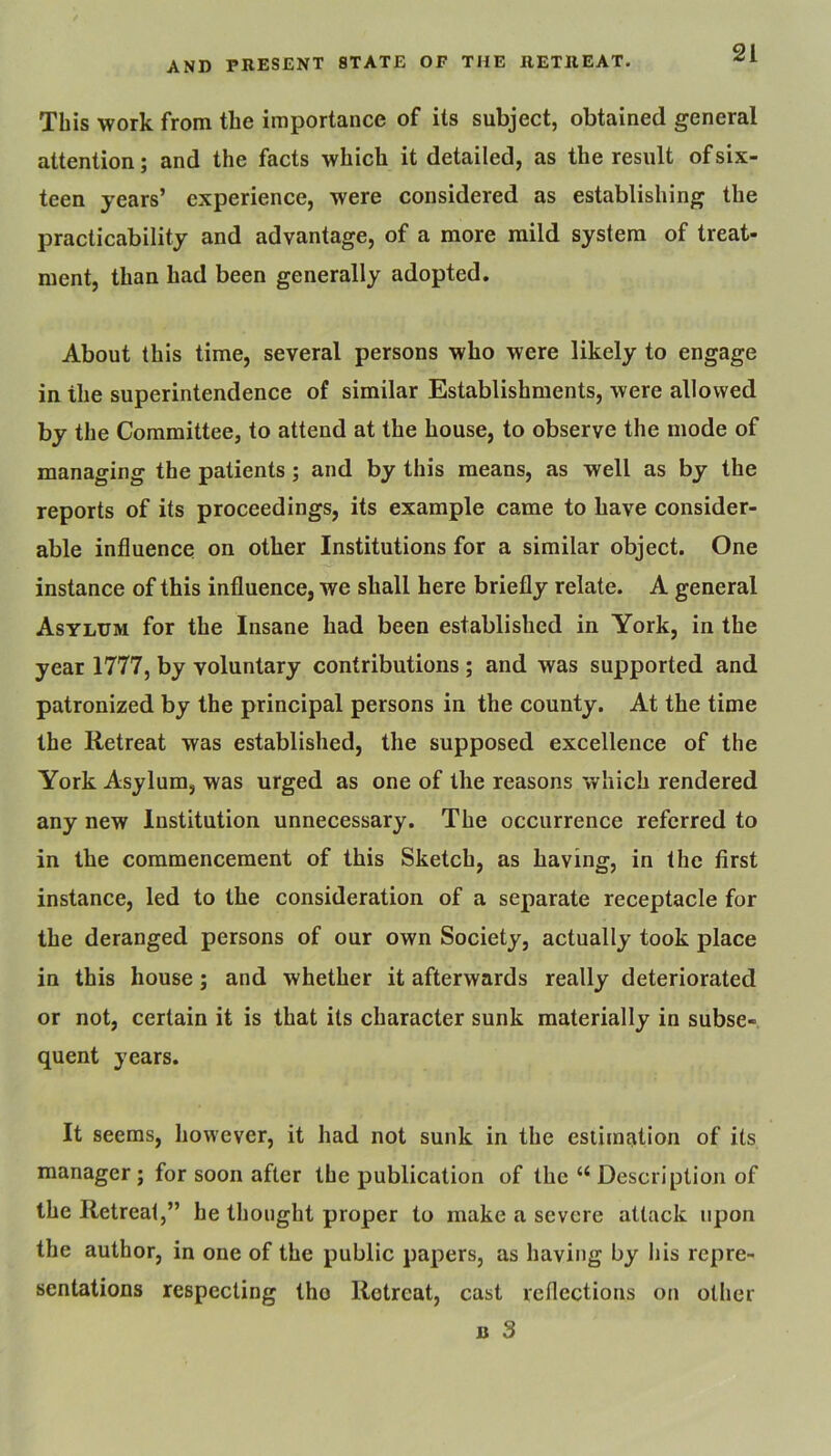 This work from the importance of its subject, obtained general attention; and the facts which it detailed, as the result of six- teen years’ experience, were considered as establishing the practicability and advantage, of a more mild system of treat- ment, than had been generally adopted. About this time, several persons who were likely to engage in the superintendence of similar Establishments, were allowed by the Committee, to attend at the house, to observe the mode of managing the patients; and by this means, as well as by the reports of its proceedings, its example came to have consider- able influence on other Institutions for a similar object. One instance of this influence, we shall here briefly relate. A general Asylum for the Insane had been established in York, in the year 1777, by voluntary contributions ; and was supported and patronized by the principal persons in the county. At the time the Retreat was established, the supposed excellence of the York Asylum, was urged as one of the reasons which rendered any new Institution unnecessary. The occurrence referred to in the commencement of this Sketch, as having, in the first instance, led to the consideration of a separate receptacle for the deranged persons of our own Society, actually took place in this house; and whether it afterwards really deteriorated or not, certain it is that its character sunk materially in subse-, quent years. It seems, however, it had not sunk in the esiimation of its manager; for soon after the publication of the “ Description of the Retreat,” he thought proper to make a severe attack upon the author, in one of the public papers, as having by his repre- sentations respecting tho Retreat, cast reflections on other B 3