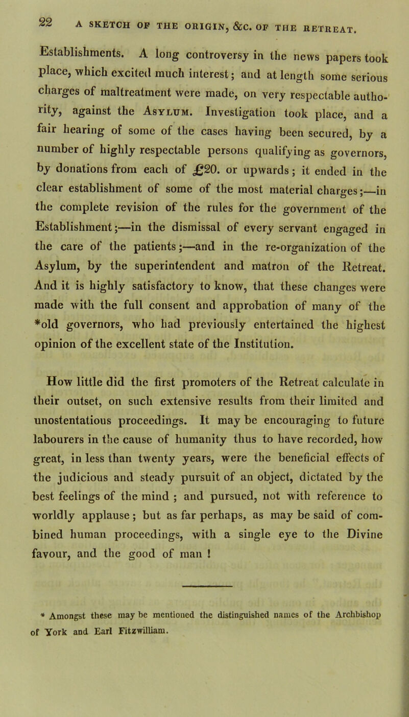 A SKETCH OF THE OHIGIN, &C. OF THE RETREAT. Establishments. A long controversy in the news papers took place, which excited much interest; and at length some serious charges of maltreatment were made, on very respectable autho-’ rity, against the Asylum. Investigation look place, and a fair hearing of some of the cases having been secured, by a number of highly respectable persons qualifying as governors, by donations from each of £20. or upwards; it ended in the clear establishment of some of the most material charges; in the complete revision of the rules for the government of the Establishment;—in the dismissal of every servant engaged in the care of the patients;—and in the re-organization of the Asylum, by the superintendent and matron of the Retreat. And it is highly satisfactory to know, that these changes were made with the full consent and approbation of many of the *old governors, who had previously entertained the highest opinion of the excellent state of the Institution. How little did the first promoters of the Retreat calculate in their outset, on such extensive results from their limited and unostentatious proceedings. It may be encouraging to future labourers in the cause of humanity thus to have recorded, how great, in less than twenty years, were the beneficial effects of the judicious and steady pursuit of an object, dictated by the best feelings of the mind ; and pursued, not with reference to worldly applause; but as far perhaps, as may be said of com- bined human proceedings, with a single eye to the Divine favour, and the good of man ! * Amongst these may be mentioned the distinguished names of the Archbishop of York and Earl Fitzwilliam.