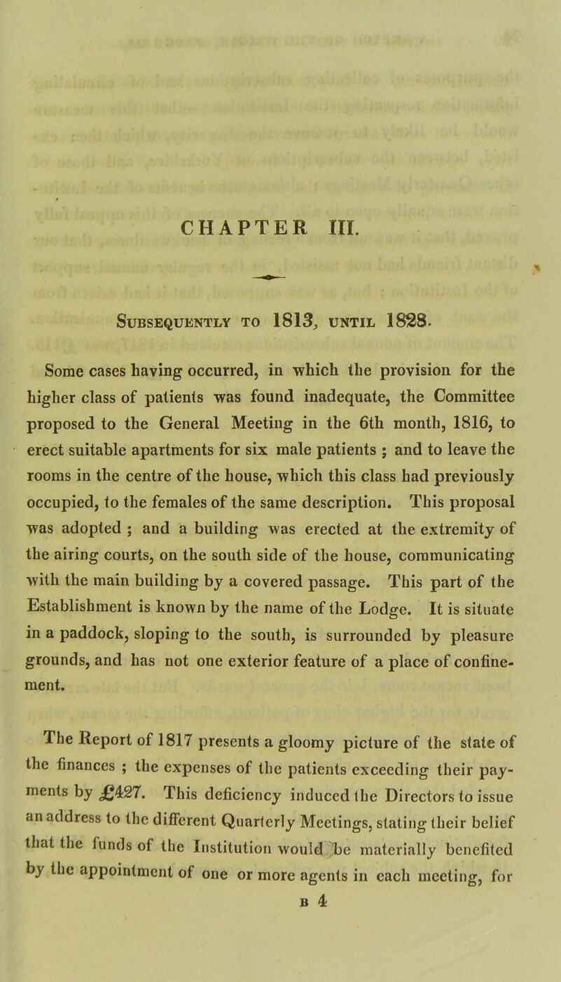 CHAPTER III. Subsequently to 1813^ until 1828. Some cases having occurred, in •which the provision for the higher class of patients was found inadequate, the Committee proposed to the General Meeting in the 6th month, 1816, to erect suitable apartments for six male patients ; and to leave the rooms in the centre of the house, which this class had previously occupied, to the females of the same description. This proposal was adopted ; and a building was erected at the extremity of the airing courts, on the south side of the house, communicating with the main building by a covered passage. This part of the Establishment is known by the name of the Lodge. It is situate in a paddock, sloping to the south, is surrounded by pleasure grounds, and has not one exterior feature of a place of confine- ment. The Report of 1817 presents a gloomy picture of the slate of the finances ; the expenses of the patients exceeding their pay- ments by £4:27. This deficiency induced the Directors to issue an address to the different Quarterly Meetings, stating their belief that the funds of the Institution would be materially benefited by the appointment of one or more agents in each meeting, for B 4