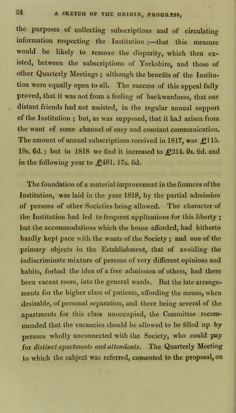 the purposes of collecting subscriptions and of circulating information respecting the Institution ;—that this measure would be likely to remove the disparity, which then ex- isted, between the subscriptions of Yorkshire, and those of other Quarterly Meetings ; although the benefits of the Institu- tion were equally open to all. The success of this appeal fully proved, that it was not from a feeling of backwardness, that our distant friends had not assisted, in the regular annual support of the Institution ; but, as was supposed, that it had arisen from the want of some channel of easy and constant communication. The amount of annual subscriptions received in 1817, was J^l 15. 18s. 6d.; but in 1818 we find it increased to £314. Os. fid. and in the following year to £481.17s. fid. The foundation of a material improvement in the finances ofthe Institution, was laid in the year 1818, by the partial admission of persons of other Societies being allowed. The character of the Institution had led to frequent applications for this liberty ; but the accommodations which the house afforded, had hitherto hardly kept pace w ith the wants of the Society ; and one of the primary objects in the Establishment, that of avoiding the indiscriminate mixture of persons of very different opinions and habits, forbad the idea of a free admission of others, had there been vacant room, into the general wards. But the late arrange- ments for the higher class of patients, affording the means, when desirable, of personal separation, and there being several of the apartments for this class unoccupied, the Committee recom- mended that the vacancies should be allowed to be filled up by persons wholly unconnected with the Society, who could pay for distinct apartments and attendants. The Quarterly Meeting to which the subject was referred, conse^nted to the proposal, on