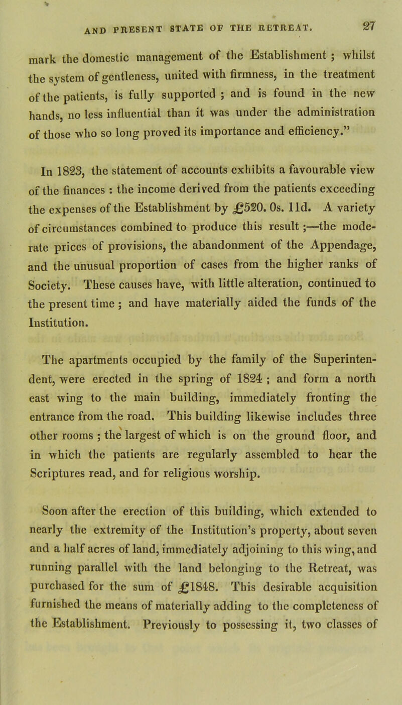 mark the domestic management of the Establishment ; whilst the system of gentleness, united with firmness, in the treatment of the patients, is fully supported ; and is found in the new hands, no less influential than it was under the administration of those who so long proved its importance and efficiency.” In 1823, the statement of accounts exhibits a favourable view of the finances ; the income derived from the patients exceeding the expenses of the Establishment by £5W. Os. lid. A variety of circumstances combined to produce this result;—the mode- rate prices of provisions, the abandonment of the Appendage, and the unusual proportion of cases from the higher ranks of Society. These causes have, with little alteration, continued to the present time ; and have materially aided the funds of the Institution. The apartments occupied by the family of the Superinten- dent, were erected in the spring of 1824 ; and form a north east wing to the main building, immediately fronting the entrance from the road. This building likewise includes three other rooms ; the largest of which is on the ground floor, and in which the patients are regularly assembled to hear the Scriptures read, and for religious worship. Soon after the erection of this building, which extended to nearly the extremity of the Institution’s property, about seven and a half acres of land, immediately adjoining to this wing, and running parallel with the land belonging to the Retreat, was purchased for the sum of £1848. This desirable acquisition furnished the means of materially adding to the completeness of the Establishment. Previously to possessing it, two classes of